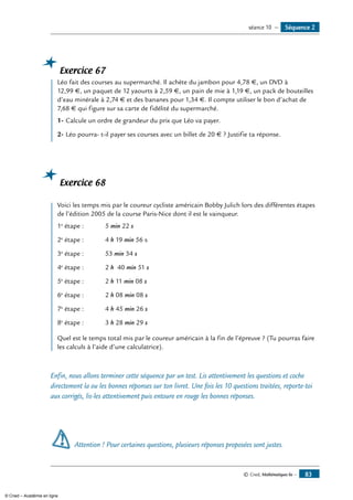 © Cned, Mathématiques 6e — 83
Exercice 67
	 Léo fait des courses au supermarché. Il achète du jambon pour 4,78 €, un DVD à
12,99 €, un paquet de 12 yaourts à 2,59 €, un pain de mie à 1,19 €, un pack de bouteilles
d’eau minérale à 2,74 € et des bananes pour 1,34 €. Il compte utiliser le bon d’achat de
7,68 € qui figure sur sa carte de fidélité du supermarché.
1-	Calcule un ordre de grandeur du prix que Léo va payer.
2-	Léo pourra- t-il payer ses courses avec un billet de 20 € ? Justifie ta réponse.
Exercice 68
	 Voici les temps mis par le coureur cycliste américain Bobby Julich lors des différentes étapes
de l’édition 2005 de la course Paris-Nice dont il est le vainqueur.
1e
étape : 	 5 min 22 s
2e
étape : 	 4 h 19 min 56 s
3e
étape : 	 53 min 34 s
4e
étape : 	 2 h 40 min 51 s
5e
étape :	 2 h 11 min 08 s
6e
étape : 	 2 h 08 min 08 s
7e
étape : 	 4 h 45 min 26 s
8e
étape : 	 3 h 28 min 29 s
Quel est le temps total mis par le coureur américain à la fin de l’épreuve ? (Tu pourras faire
les calculs à l’aide d’une calculatrice).
Enfin, nous allons terminer cette séquence par un test. Lis attentivement les questions et coche
directement la ou les bonnes réponses sur ton livret. Une fois les 10 questions traitées, reporte-toi
aux corrigés, lis-les attentivement puis entoure en rouge les bonnes réponses.
Attention ! Pour certaines questions, plusieurs réponses proposées sont justes.
Séquence 2séance 10 —
© Cned – Académie en ligne
 