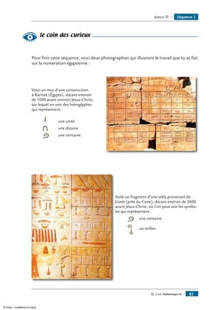 © Cned, Mathématiques 6e — 85
le coin des curieux
Pour finir cette séquence, voici deux photographies qui illustrent le travail que tu as fait
sur la numération égyptienne :
Voici un mur d’une construction	
à Karnak (Égypte), datant environ
de 1500 avant environ Jésus-Christ,
sur lequel on voit des hiéroglyphes
qui représentent :
	 	 une unité
	 	 une dizaine
	 	 une centaine.
	 Voilà un fragment d’une stèle provenant de
Gizeh (près du Caire), datant environ de 2600
avant Jésus-Christ, où l’on peut voir les symbol-
les qui représentent :
		 	 une centaine.
		 	 un millier.
Séquence 2séance 10 —
© Cned – Académie en ligne
 
