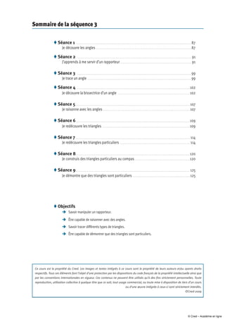 Sommaire de la séquence 3
Séance 1  .  .  .  .  .  .  .  .  .  .  .  .  .  .  .  .  .  .  .  .  .  .  .  .  .  .  .  .  .  .  .  .  .  .  .  .  .  .  .  .  .  .  .  .  .  .  .  .  .  .  .  .  .  .  .  .  .  .  .  .  .  .  .  .  .  .  .  .  .  .  .  .  .  .  .  .  .  .  .  .  .  .  .  .  .  .  .  .  .  .  .  .  .  .  .  .  .  .  .  .  . 87
Je découvre les angles  .  .  .  .  .  .  .  .  .  .  .  .  .  .  .  .  .  .  .  .  .  .  .  .  .  .  .  .  .  .  .  .  .  .  .  .  .  .  .  .  .  .  .  .  .  .  .  .  .  .  .  .  .  .  .  .  .  .  .  .  .  .  .  .  .  .  .  .  .  .  .  .  .  .  .  .  .  .  .  .  .  .  .  .  . 87
Séance 2  . .  .  .  .  .  .  .  .  .  .  .  .  .  .  .  .  .  .  .  .  .  .  .  .  .  .  .  .  .  .  .  .  .  .  .  .  .  .  .  .  .  .  .  .  .  .  .  .  .  .  .  .  .  .  .  .  .  .  .  .  .  .  .  .  .  .  .  .  .  .  .  .  .  .  .  .  .  .  .  .  .  .  .  .  .  .  .  .  .  .  .  .  .  .  .  .  .  .  .  . 91
J’apprends à me servir d’un rapporteur  .  .  .  .  .  .  .  .  .  .  .  .  .  .  .  .  .  .  .  .  .  .  .  .  .  .  .  .  .  .  .  .  .  .  .  .  .  .  .  .  .  .  .  .  .  .  .  .  .  .  .  .  .  .  .  .  .  .  .  .  .  . 91
Séance 3  .  .  .  .  .  .  .  .  .  .  .  .  .  .  .  .  .  .  .  .  .  .  .  .  .  .  .  .  .  .  .  .  .  .  .  .  .  .  .  .  .  .  .  .  .  .  .  .  .  .  .  .  .  .  .  .  .  .  .  .  .  .  .  .  .  .  .  .  .  .  .  .  .  .  .  .  .  .  .  .  .  .  .  .  .  .  .  .  .  .  .  .  .  .  .  .  .  .  .  . 99
Je trace un angle  .  .  .  .  .  .  .  .  .  .  .  .  .  .  .  .  .  .  .  .  .  .  .  .  .  .  .  .  .  .  .  .  .  .  .  .  .  .  .  .  .  .  .  .  .  .  .  .  .  .  .  .  .  .  .  .  .  .  .  .  .  .  .  .  .  .  .  .  .  .  .  .  .  .  .  .  .  .  .  .  .  .  .  .  .  .  .  .  .  . 99
Séance 4  . .  .  .  .  .  .  .  .  .  .  .  .  .  .  .  .  .  .  .  .  .  .  .  .  .  .  .  .  .  .  .  .  .  .  .  .  .  .  .  .  .  .  .  .  .  .  .  .  .  .  .  .  .  .  .  .  .  .  .  .  .  .  .  .  .  .  .  .  .  .  .  .  .  .  .  .  .  .  .  .  .  .  .  .  .  .  .  .  .  .  .  .  .  .  .  .  .  . 102
Je découvre la bissectrice d’un angle  . .  .  .  .  .  .  .  .  .  .  .  .  .  .  .  .  .  .  .  .  .  .  .  .  .  .  .  .  .  .  .  .  .  .  .  .  .  .  .  .  .  .  .  .  .  .  .  .  .  .  .  .  .  .  .  .  .  .  .  .  .  . 102
Séance 5 .  .  .  .  .  .  .  .  .  .  .  .  .  .  .  .  .  .  .  .  .  .  .  .  .  .  .  .  .  .  .  .  .  .  .  .  .  .  .  .  .  .  .  .  .  .  .  .  .  .  .  .  .  .  .  .  .  .  .  .  .  .  .  .  .  .  .  .  .  .  .  .  .  .  .  .  .  .  .  .  .  .  .  .  .  .  .  .  .  .  .  .  .  .  .  .  .  .  .  . 107
Je raisonne avec les angles  . .  .  .  .  .  .  .  .  .  .  .  .  .  .  .  .  .  .  .  .  .  .  .  .  .  .  .  .  .  .  .  .  .  .  .  .  .  .  .  .  .  .  .  .  .  .  .  .  .  .  .  .  .  .  .  .  .  .  .  .  .  .  .  .  .  .  .  .  .  .  .  .  .  .  . 107
Séance 6 . .  .  .  .  .  .  .  .  .  .  .  .  .  .  .  .  .  .  .  .  .  .  .  .  .  .  .  .  .  .  .  .  .  .  .  .  .  .  .  .  .  .  .  .  .  .  .  .  .  .  .  .  .  .  .  .  .  .  .  .  .  .  .  .  .  .  .  .  .  .  .  .  .  .  .  .  .  .  .  .  .  .  .  .  .  .  .  .  .  .  .  .  .  .  .  .  .  .  . 109
Je redécouvre les triangles  .  .  .  .  .  .  .  .  .  .  .  .  .  .  .  .  .  .  .  .  .  .  .  .  .  .  .  .  .  .  .  .  .  .  .  .  .  .  .  .  .  .  .  .  .  .  .  .  .  .  .  .  .  .  .  .  .  .  .  .  .  .  .  .  .  .  .  .  .  .  .  .  .  .  .  . 109
Séance 7 .  .  .  .  .  .  .  .  .  .  .  .  .  .  .  .  .  .  .  .  .  .  .  .  .  .  .  .  .  .  .  .  .  .  .  .  .  .  .  .  .  .  .  .  .  .  .  .  .  .  .  .  .  .  .  .  .  .  .  .  .  .  .  .  .  .  .  .  .  .  .  .  .  .  .  .  .  .  .  .  .  .  .  .  .  .  .  .  .  .  .  .  .  .  .  .  .  .  .  .  . 114
Je redécouvre les triangles particuliers  .  .  .  .  .  .  .  .  .  .  .  .  .  .  .  .  .  .  .  .  .  .  .  .  .  .  .  .  .  .  .  .  .  .  .  .  .  .  .  .  .  .  .  .  .  .  .  .  .  .  .  .  .  .  .  .  .  .  .  .  .  . 114
Séance 8 .  .  .  .  .  .  .  .  .  .  .  .  .  .  .  .  .  .  .  .  .  .  .  .  .  .  .  .  .  .  .  .  .  .  .  .  .  .  .  .  .  .  .  .  .  .  .  .  .  .  .  .  .  .  .  .  .  .  .  .  .  .  .  .  .  .  .  .  .  .  .  .  .  .  .  .  .  .  .  .  .  .  .  .  .  .  .  .  .  .  .  .  .  .  .  .  .  .  . 120
Je construis des triangles particuliers au compas  . .  .  .  .  .  .  .  .  .  .  .  .  .  .  .  .  .  .  .  .  .  .  .  .  .  .  .  .  .  .  .  .  .  .  .  .  .  .  .  .  .  .  .  .  .  .  . 120
Séance 9 . .  .  .  .  .  .  .  .  .  .  .  .  .  .  .  .  .  .  .  .  .  .  .  .  .  .  .  .  .  .  .  .  .  .  .  .  .  .  .  .  .  .  .  .  .  .  .  .  .  .  .  .  .  .  .  .  .  .  .  .  .  .  .  .  .  .  .  .  .  .  .  .  .  .  .  .  .  .  .  .  .  .  .  .  .  .  .  .  .  .  .  .  .  .  .  .  .  .  . 125
Je démontre que des triangles sont particuliers  .  .  .  .  .  .  .  .  .  .  .  .  .  .  .  .  .  .  .  .  .  .  .  .  .  .  .  .  .  .  .  .  .  .  .  .  .  .  .  .  .  .  .  .  .  .  .  .  . 125
Objectifs
	 Savoir manipuler un rapporteur.
	Être capable de raisonner avec des angles.
	 Savoir tracer différents types de triangles.
	 Être capable de démontrer que des triangles sont particuliers.










Ce cours est la propriété du Cned. Les images et textes intégrés à ce cours sont la propriété de leurs auteurs et/ou ayants droits
respectifs. Tous ces éléments font l’objet d’une protection par les dispositions du code français de la propriété intellectuelle ainsi que
par les conventions internationales en vigueur. Ces contenus ne peuvent être utilisés qu’à des fins strictement personnelles. Toute
reproduction, utilisation collective à quelque titre que ce soit, tout usage commercial, ou toute mise à disposition de tiers d’un cours
ou d’une œuvre intégrée à ceux-ci sont strictement interdits.
©Cned-2009
© Cned – Académie en ligne
 