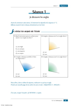 © Cned, Mathématiques 6e — 87
Séquence 3séance 1 —
Séance 1
Je découvre les angles
Avant de commencer cette séance, lis lentement les objectifs de la séquence n° 3.
Effectue ensuite le test ci-dessous directement sur ton livret.
je révise les acquis de l’école
1-	Quel instrument peux-tu utiliser pour
savoir si un angle est droit ?
a)	une règle
b)	un compas
c)	 une équerre
d)	un crayon
2-	L’angle ci-dessous est-il un angle droit ?
a)	oui
b)	non
3- L’angle ci-dessous semble-t-il être
un angle droit ?
a)	oui
b)	non
4- L’angle ci-dessous est-il un angle droit ?
a)	oui
b)	non
Nous allons, dans ce début de séquence, redécouvrir ce qu’est un angle.
Prends une nouvelle page de ton cahier de cours et note « SÉQUENCE 3 : Angles »
À la suite, recopie l’encadré « JE RETIENS » ci-après.
© Cned – Académie en ligne
 