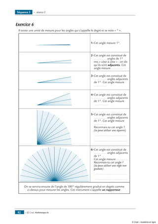 Exercice 6
Il existe une unité de mesure pour les angles qui s’appelle le degré et se note « ° ».
1-	Cet angle mesure 1°.
2-	Cet angle est constitué de
............... angles de 1°
mis « côte à côte » : on dit
qu’ils sont adjacents. Cet
angle mesure ............... .
3-	Cet angle est constitué de
............... angles adjacents
de 1°. Cet angle mesure
...............
4-	Cet angle est constitué de
............... angles adjacents
de 1°. Cet angle mesure
............... .
5-	Cet angle est constitué de
............... angles adjacents
de 1°. Cet angle mesure
...............
Reconnais-tu cet angle ?
(tu peux utiliser une équerre)
	 .........................................
	 .........................................
6-	Cet angle est constitué de
............... angles adjacents
de 1° .
	 Cet angle mesure ..............
	 Reconnais-tu cet angle ?
(tu peux utiliser une règle non
graduée)
	 .........................................
	 .........................................
On se servira ensuite de l’angle de 180° régulièrement gradué en degrés comme
ci-dessus pour mesurer les angles. Cet instrument s’appelle un rapporteur.
— © Cned, Mathématiques 6e92
Séquence 3 — séance 2
© Cned – Académie en ligne
 