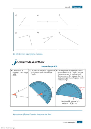 Séquence 3séance 2 —
© Cned, Mathématiques 6e — 95
	
d)	 e)	 f)
	
......................................... ......................................... .........................................
g)	 h)	 i)	
......................................... ......................................... .........................................
Lis attentivement le paragraphe ci-dessous.
je comprends la méthode
Mesurer l’angle AOB∑
1-	On visualise le
sommet O de l’angle
AOB∑.
2-	On place le centre du rapporteur
exactement sur le sommet de
l’angle.	
3-	On fait pivoter le rapporteur pour
qu’un des côtés de l’angle coïncide
exactement avec la graduation 0
du rapporteur. On regarde alors la
graduation par laquelle passe l’autre
côté de l’angle.
O
A
B
130140150
160
170
180
O
A
B
0
10
20
30405060
70
90
80
100
110
120
O
A
B
01020
30
40
50
60
70
90 80
100110
120
130
140
150
160
170
180
on lit 36°
L’angle AOB∑ mesure 36°.
On écrit : AOB∑ = °36 .
Exerce-toi en effectuant l’exercice ci-après sur ton livret.
© Cned – Académie en ligne
 