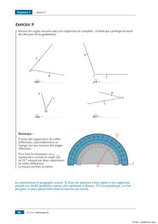 — © Cned, Mathématiques 6e96
Exercice 9
	 Mesure les angles suivants avec ton rapporteur et complète : (n’hésite pas à prolonger les tracés
des côtés pour lire les graduations).
A
B
C
ABC∑ = ..................
I J
K
JIK∑ = ..................
M
x
y
xMy∑ = ..................
T
R
S
RST∑ = ..................
Remarque :
Il existe des rapporteurs de tailles
différentes, cela évidemment ne
change rien aux mesures des angles
effectuées.
Pour bien le remarquer, on a
représenté ci-contre un angle xOy∑
de 55° mesuré par deux rapporteurs
de tailles différentes :
la mesure est bien la même.	
010
20
30
40
50
60
70
90 80100
110
120
130
140
150
160
170180
010
20
30
40
50
60
70
90 80100
110
120
130
140
150
160
170180
x
y
O
Lis attentivement le paragraphe suivant. Tu feras très attention à bien repérer si ton rapporteur
possède une double graduation comme celui représenté ci-dessous. S’il n’en possède pas, ce n’est
pas grave, tu peux quand même faire les exercices qui suivent.
Séquence 3 — séance 2
© Cned – Académie en ligne
 
