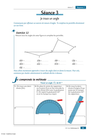 © Cned, Mathématiques 6e — 99
Séance 3
Je trace un angle
Commençons par effectuer un exercice de mesure d’angles. Tu rempliras les pointillés directement
sur ton livret.
Exercice 12
	 Mesure tous les angles de cette figure et complète les pointillés.
C
A
B
D
E
F
BAF∑ = ............ AFB∑ = ............ ABF∑ = ............ CBE∑ = ............
BED∑ = ............ EDC∑ = ............ DCB∑ = ............ ABC∑ = ............
FBE∑ = ............
Nous allons maintenant apprendre à tracer des angles dont on donne la mesure. Pour cela,
commence par étudier attentivement la méthode décrite ci-dessous.
je comprends la méthode
Tracer un angle xOy∑ de 65 °
1-	On trace une demi-
droite [Ox).
2-	On place le centre du rapporteur
sur le point O et on fait coïncider la
demi-droite [Ox) avec la graduation
0. On repère la graduation 65°
et on la marque au crayon
3-	On trace la demi-
droite d’origine O qui
passe par la marque
de la graduation 65°
du rapporteur.
O x
O x
010
20
30
40
50
60
70
90 80100
110
120
130
140
150
160
170180
x
y
O
Séquence 3séance 3 —
© Cned – Académie en ligne
 