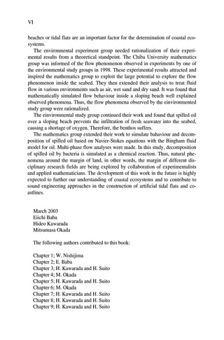VI
beaches or tidal flats are an important factor for the determination of coastal eco-
systems.
The environmental experiment group needed rationalization of their experi-
mental results from a theoretical standpoint. The Chiba University mathematics
group was informed of the flow phenomenon observed in experiments by one of
the environmental study groups in 1998. These experimental results attracted and
inspired the mathematics group to exploit the large potential to explore the flow
phenomenon inside the seabed. They then extended their analysis to treat fluid
flow in various environments such as air, wet sand and dry sand. It was found that
mathematically simulated flow behaviour inside a sloping beach well explained
observed phenomena. Thus, the flow phenomena observed by the einvironmented
study group were rationalized.
The einvironmental study group continued their work and found that spilled oil
over a sloping beach prevents the infiltration of fresh seawater into the seabed,
causing a shortage of oxygen. Therefore, the benthos suffers.
The mathematics group extended their work to simulate bahaviour and decom-
position of spilled oil based on Navier-Stokes equations with the Bingham fluid
model for oil. Multi-phase flow analyses were made. In this study, decomposition
of spilled oil by bacteria is simulated as a chemical reaction. Thus, natural phe-
nomena around the margin of land, in other words, the margin of different dis-
ciplinary research fields are being explored by collaboration of experimentalists
and applied mathematicians. The development of this work in the future is highly
expected to further our understanding of coastal ecosystems and to contribute to
sound engineering approaches in the construction of artificial tidal flats and co-
astlines.
March 2003
Eiichi Baba
Hideo Kawarada
Mitsumasa Okada
The following authors contributed to this book:
Chapter 1; W. Nishijima
Chapter 2; E. Baba
Chapter 3; H. Kawarada and H. Suito
Chapter 4; M. Okada
Chapter 5; H. Kawarada and H. Suito
Chapter 6; M. Okada
Chapter 7; H. Kawarada and H. Suito
Chapter 8; H. Kawarada and H. Suito
Chapter 9; H. Kawarada and H. Suito
 