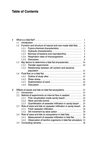 Table of Contents
1 What is a tidal flat? . . . . . . . . . . . . . . . . . . . . . . . . . . . . . . . . . . . . . . . . . . 1
1.1 Introduction.............................................. 1
1.2 Function and structure of natural and man-made tidal flats ... 2
1.2.1 Pysico-chemical characteristics. . . . . . . . . . . . . . . . . . . . . . 2
1.2.2 Hydraulic characteristics .. . . . . . . . . . . . . . . . . . . . . . . . . . . 5
1.2.3 Biomass of bacteria and macrobenthos 5
1.2.4 Respiration rates of microorganisms . . . . . . . . . . . . . . . . . 8
1.2.5 Discussion. . . . . . . . . . . . . . . . . . . . . . . . . . . . . . . . . . . . . . . . . 8
1.3 Key factors to determine a tidal flat characteristic. . . . . . . . . . .. 10
1.3.1 Transfer experiments.. ...... .. .. ...... .. .. .. .. .. ... 10
1.3.2 Relationship between silt content and bacterial
population 12
1.4 Fluid flow on a tidal flat 15
1.4.1 Outline of study sites. . . .. .. . .. . . . .. .. . .. .. . .. .. . . .. 15
1.4.2 Shear stress. .. .. .. . .. . .. .. . .. .. . .. .. . .. .. . .. .. . ... 16
1.4.3 Sedimentation of sand. . . . . . . . . . . . . . . . . . . . . . . . . . . . .. 18
1.4.4 Discussion......................................... 20
2 Effects of waves and tide on tidal flat ecosystems . . . . . . . . . . . . . .. 23
2.1 Introduction. . . . . . . . . . . . . . . . . . . . . . . . . . . . . . . . . . . . . . . . . . . . .. 23
2.2 Method of experiments on internal flow in seabed 24
2.2.1 Flow visualization inside sandy beach. . . . . . . . . . . . . . .. 24
2.2.2 Wave and tide control . . . . . . . . . . . . . . . . . . . . . . . . . . . . . .. 25
2.2.3 Quantification of seawater infiltration in sandy beach .. 25
2.3 Role of wave and tide on seawater infiltration in sandy beach. 26
2.3.1 Fresh seawater infiltration . . . . . . . . . . . . . . . . . . . . . . . . . .. 26
2.3.2 Silt movement by wave action 28
2.4 Role of wave and tide on ecosystems in tidal flats 29
2.4.1 Measurement of seawater infiltration in tidal flat. . . . . .. 29
2.4.2 Observation of benthic organisms in tidal flat simulators 32
2.5 Concluding remarks. . . . . . . . . . . . . . . . . . . . . . . . . . . . . . . . . . . . . .. 38
 
