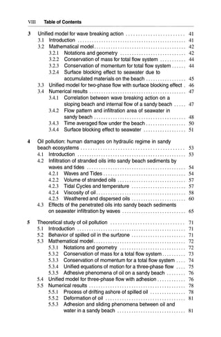 VIII Table of Contents
3 Unified model for wave breaking action. . . . . . . . . . . . . . . . . . . . . . .. 41
3.1 Introduction 41
3.2 Mathematical model. . . . . . . . .. . . . . . . . . . . . . . . . . .. . . . . . . . . . .. 42
3.2.1 Notations and geometry 42
3.2.2 Conservation of mass for total flow system 44
3.2.3 Conservation of momentum for total flow system 44
3.2.4 Surface blocking effect to seawater due to
accumulated materials on the beach . . . . . . . . . .. . . . . .. 45
3.3 Unified model for two-phase flow with surface blocking effect. 46
3.4 Numerical results 47
3.4.1 Correlation between wave breaking action on a
sloping beach and internal flow of a sandy beach ..... 47
3.4.2 Flow pattern and infiltration area of seawater in
sandy beach . . . . . . . . .. . . . . . . . . . . . . . . . . . . .. . . . . . . . .. 48
3.4.3 Time averaged flow under the beach. . . . .. . . . . . . . . ... 50
3.4.4 Surface blocking effect to seawater 51
4 Oil pollution: human damages on hydraulic regime in sandy
beach ecosystems. . . . . . . . . . . . . . . . . . . . . . . . . . . . . . . . . . . . . . . . .. 53
4.1 Introduction... . . .. . .. .. . .. .. . .. .. . .. .. . .. .. . .. .. . .. .. . ... 53
4.2 Infiltration of stranded oils into sandy beach sediments by
waves and tides 54
4.2.1 Waves and Tides . . . . . . . . . . . . . . . . . . . . . . . . . . . . . . . . . .. 54
4.2.2 Volume of stranded oils . . . . . . . . .. . .. . . . .. . . . . . . . . . .. 57
4.2.3 Tidal Cycles and temperature 57
4.2.4 Viscosity of oil. . . . . . . . . . . . . . . .. . . . . . . . . . . .. . . . . . . . .. 58
4.2.5 Weathered and dispersed oils . . . . . . . . . . . . . . . . . . . . . .. 60
4.3 Effects of the penetrated oils into sandy beach sediments
on seawater infiltration by waves 65
5 Theoretical study of oil pollution 71
5.1 Introduction 71
5.2 Behavior of spilled oil in the surfzone " 71
5.3 Mathematical model. .. .. . .. . . . .. . . . .. .. . .. .. .. .. . . .. .. . . .. 72
5.3.1 Notations and geometry 72
5.3.2 Conservation of mass for a total flow system 73
5.3.3 Conservation of momentum for a total flow system 74
5.3.4 Unified equations of motion for a three-phase flow 75
5.3.5 Adhesive phenomena of oil on a sandy beach 76
5.4 Unified model for three-phase flow with adhesion. . . . . . . . . . .. 76
5.5 Numerical results . . . . . . . . . . . . . . . . . . . . . . . . . . . . . . . . . . . . . . . .. 78
5.5.1 Process of drifting ashore of spilled oil 78
5.5.2 Deformation of oil 81
5.5.3 Adhesion and sliding phenomena between oil and
water in a sandy beach 81
 