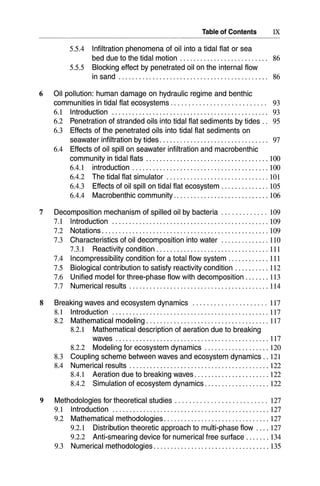 Table of Contents IX
5.5.4 Infiltration phenomena of oil into a tidal flat or sea
bed due to the tidal motion ... . . . . . . . . . . . . . . . . . . . . . .. 86
5.5.5 Blocking effect by penetrated oil on the internal flow
in sand 86
6 Oil pollution: human damage on hydraulic regime and benthic
communities in tidal flat ecosystems. . . . . . . . . . . . . . . . . . . . . . . . . .. 93
6.1 Introduction.............................................. 93
6.2 Penetration of stranded oils into tidal flat sediments by tides.. 95
6.3 Effects of the penetrated oils into tidal flat sediments on
seawater infiltration by tides. . . . . . . . . . . . . . . . . . . . . . . . . . . . . . .. 97
6.4 Effects of oil spill on seawater infiltration and macrobenthic
community in tidal flats 100
6.4.1 introduction 100
6.4.2 The tidal flat simulator 101
6.4.3 Effects of oil spill on tidal flat ecosystem 105
6.4.4 Macrobenthic community 106
7 Decomposition mechanism of spilled oil by bacteria 109
7.1 Introduction 109
7.2 Notations 109
7.3 Characteristics of oil decomposition into water 110
7.3.1 Reactivity condition 111
7.4 Incompressibility condition for a total flow system 111
7.5 Biological contribution to satisfy reactivity condition 112
7.6 Unified model for three-phase flow with decomposition 113
7.7 Numerical results " 114
8 Breaking waves and ecosystem dynamics 117
8.1 Introduction 117
8.2 Mathematical modeling 117
8.2.1 Mathematical description of aeration due to breaking
waves 117
8.2.2 Modeling for ecosystem dynamics 120
8.3 Coupling scheme between waves and ecosystem dynamics .. 121
8.4 Numerical results 122
8.4.1 Aeration due to breaking waves 122
8.4.2 Simulation of ecosystem dynamics 122
9 Methodologies for theoretical studies 127
9.1 Introduction 127
9.2 Mathematical methodologies 127
9.2.1 Distribution theoretic approach to multi-phase flow 127
9.2.2 Anti-smearing device for numerical free surface 134
9.3 Numerical methodologies 135
 
