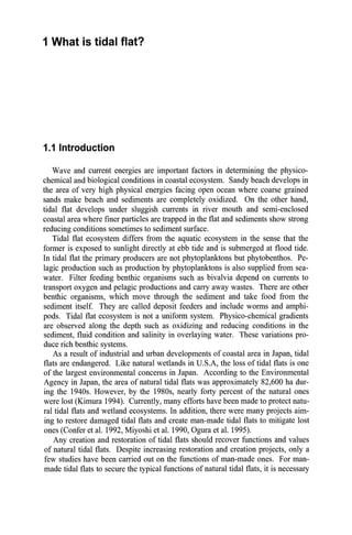 1 What is tidal flat?
1.1 Introduction
Wave and current energies are important factors in determining the physico-
chemical and biological conditions in coastal ecosystem. Sandy beach develops in
the area of very high physical energies facing open ocean where coarse grained
sands make beach and sediments are completely oxidized. On the other hand,
tidal flat develops under sluggish currents in river mouth and semi-enclosed
coastal area where finer particles are trapped in the flat and sediments show strong
reducing conditions sometimes to sediment surface.
Tidal flat ecosystem differs from the aquatic ecosystem in the sense that the
former is exposed to sunlight directly at ebb tide and is submerged at flood tide.
In tidal flat the primary producers are not phytoplanktons but phytobenthos. Pe-
lagic production such as production by phytoplanktons is also supplied from sea-
water. Filter feeding benthic organisms such as bivalvia depend on currents to
transport oxygen and pelagic productions and carry away wastes. There are other
benthic organisms, which move through the sediment and take food from the
sediment itself. They are called deposit feeders and include worms and amphi-
pods.· Tidal flat ecosystem is not a uniform system. Physico-chemical gradients
are observed along the depth such as oxidizing and reducing conditions in the
sediment, fluid condition and salinity in overlaying water. These variations pro-
duce rich benthic systems.
As a result of industrial and urban developments of coastal area in Japan, tidal
flats are endangered. Like natural wetlands in U.S.A, the loss of tidal flats is one
of the largest environmental concerns in Japan. According to the Environmental
Agency in Japan, the area of natural tidal flats was approximately 82,600 ha dur-
ing the 1940s. However, by the 1980s, nearly forty percent of the natural ones
were lost (Kimura 1994). Currently, many efforts have been made to protect natu-
ral tidal flats and wetland ecosystems. In addition, there were many projects aim-
ing to restore damaged tidal flats and create man-made tidal flats to mitigate lost
ones (Confer et al. 1992, Miyoshi et al. 1990, Ogura et al. 1995).
Any creation and restoration of tidal flats should recover functions and values
of natural tidal flats. Despite increasing restoration and creation projects, only a
few studies have been carried out on the functions of man-made ones. For man-
made tidal flats to secure the typical functions of natural tidal flats, it is necessary
 