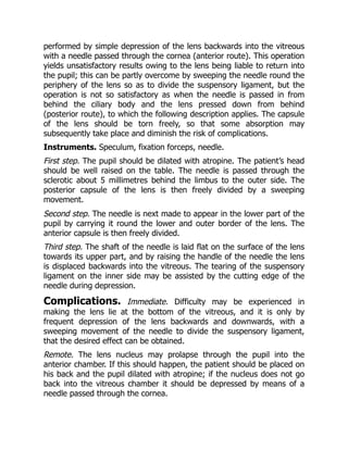 performed by simple depression of the lens backwards into the vitreous
with a needle passed through the cornea (anterior route). This operation
yields unsatisfactory results owing to the lens being liable to return into
the pupil; this can be partly overcome by sweeping the needle round the
periphery of the lens so as to divide the suspensory ligament, but the
operation is not so satisfactory as when the needle is passed in from
behind the ciliary body and the lens pressed down from behind
(posterior route), to which the following description applies. The capsule
of the lens should be torn freely, so that some absorption may
subsequently take place and diminish the risk of complications.
Instruments. Speculum, fixation forceps, needle.
First step. The pupil should be dilated with atropine. The patient’s head
should be well raised on the table. The needle is passed through the
sclerotic about 5 millimetres behind the limbus to the outer side. The
posterior capsule of the lens is then freely divided by a sweeping
movement.
Second step. The needle is next made to appear in the lower part of the
pupil by carrying it round the lower and outer border of the lens. The
anterior capsule is then freely divided.
Third step. The shaft of the needle is laid flat on the surface of the lens
towards its upper part, and by raising the handle of the needle the lens
is displaced backwards into the vitreous. The tearing of the suspensory
ligament on the inner side may be assisted by the cutting edge of the
needle during depression.
Complications. Immediate. Difficulty may be experienced in
making the lens lie at the bottom of the vitreous, and it is only by
frequent depression of the lens backwards and downwards, with a
sweeping movement of the needle to divide the suspensory ligament,
that the desired effect can be obtained.
Remote. The lens nucleus may prolapse through the pupil into the
anterior chamber. If this should happen, the patient should be placed on
his back and the pupil dilated with atropine; if the nucleus does not go
back into the vitreous chamber it should be depressed by means of a
needle passed through the cornea.
 