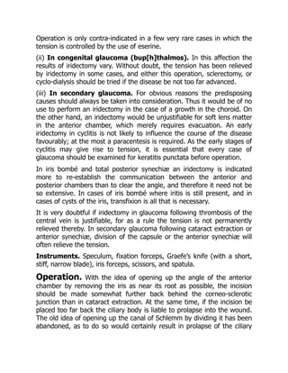 Operation is only contra-indicated in a few very rare cases in which the
tension is controlled by the use of eserine.
(ii) In congenital glaucoma (bup[h]thalmos). In this affection the
results of iridectomy vary. Without doubt, the tension has been relieved
by iridectomy in some cases, and either this operation, sclerectomy, or
cyclo-dialysis should be tried if the disease be not too far advanced.
(iii) In secondary glaucoma. For obvious reasons the predisposing
causes should always be taken into consideration. Thus it would be of no
use to perform an iridectomy in the case of a growth in the choroid. On
the other hand, an iridectomy would be unjustifiable for soft lens matter
in the anterior chamber, which merely requires evacuation. An early
iridectomy in cyclitis is not likely to influence the course of the disease
favourably; at the most a paracentesis is required. As the early stages of
cyclitis may give rise to tension, it is essential that every case of
glaucoma should be examined for keratitis punctata before operation.
In iris bombé and total posterior synechiæ an iridectomy is indicated
more to re-establish the communication between the anterior and
posterior chambers than to clear the angle, and therefore it need not be
so extensive. In cases of iris bombé where iritis is still present, and in
cases of cysts of the iris, transfixion is all that is necessary.
It is very doubtful if iridectomy in glaucoma following thrombosis of the
central vein is justifiable, for as a rule the tension is not permanently
relieved thereby. In secondary glaucoma following cataract extraction or
anterior synechiæ, division of the capsule or the anterior synechiæ will
often relieve the tension.
Instruments. Speculum, fixation forceps, Graefe’s knife (with a short,
stiff, narrow blade), iris forceps, scissors, and spatula.
Operation. With the idea of opening up the angle of the anterior
chamber by removing the iris as near its root as possible, the incision
should be made somewhat further back behind the corneo-sclerotic
junction than in cataract extraction. At the same time, if the incision be
placed too far back the ciliary body is liable to prolapse into the wound.
The old idea of opening up the canal of Schlemm by dividing it has been
abandoned, as to do so would certainly result in prolapse of the ciliary
 