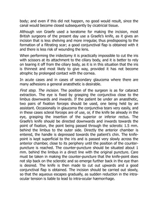 body; and even if this did not happen, no good would result, since the
canal would become closed subsequently by cicatricial tissue.
Although von Graefe used a keratome for making the incision, most
British surgeons of the present day use a Graefe’s knife, as it gives an
incision that is less shelving and more irregular, thus predisposing to the
formation of a filtrating scar; a good conjunctival flap is obtained with it
and there is less risk of wounding the lens.
When performing the iridectomy it is practically impossible to cut the iris
with scissors at its attachment to the ciliary body, and it is better to rely
on tearing it off from the ciliary body, as it is in this situation that the iris
is thinnest and most likely to give way, provided it has not become
atrophic by prolonged contact with the cornea.
In acute cases and in cases of secondary glaucoma where there are
many adhesions a general anæsthetic is desirable.
First step. The incision. The position of the surgeon is as for cataract
extraction. The eye is fixed by grasping the conjunctiva close to the
limbus downwards and inwards. If the patient be under an anæsthetic,
two pairs of fixation forceps should be used, one being held by an
assistant. Occasionally in glaucoma the conjunctiva tears very easily, and
in these cases scleral forceps are of use, or, if the knife be already in the
eye, grasping the insertion of the superior or inferior rectus. The
Graefe’s knife should be directed downwards and inwards towards the
point of fixation, the point being passed through the sclerotic 1.5 mm.
behind the limbus to the outer side. Directly the anterior chamber is
entered, the handle is depressed towards the patient’s chin. The knife-
point is kept superficial to the iris and is passed very slowly across the
anterior chamber, close to its periphery until the position of the counter-
puncture is reached. The counter-puncture should be situated about 1
mm. behind the limbus in a direct line with the original puncture. Care
must be taken in making the counter-puncture that the knife-point does
not slip back on the sclerotic and so emerge further back in the eye than
is desired. The knife is then made to cut out upwards and a good
conjunctival flap is obtained. The incision should be carried out slowly,
so that the aqueous escapes gradually, as sudden reduction in the intra-
ocular tension is liable to lead to intra-ocular hæmorrhage.
 