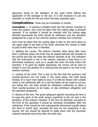 glaucoma owing to the dilatation of the pupil which follows the
application of the bandage to the eye. It is not necessary to use any
mydriatic or myotic for the eye which has been operated upon.
Complications. These may be immediate or remote.
Immediate. 1. In passing a Graefe’s knife into the anterior chamber to
make the section, care must be taken that the cutting edge is directed
upwards. If by accident it should be inserted with the cutting edge
directed downwards the knife should be withdrawn and the operation
postponed for a day or two until the anterior chamber has re-formed.
Care must be taken that the cutting edge is kept on the same plane as
the upper edge of the back of the knife, otherwise the incision is liable
to pass further back than is intended.
2. Splitting the cornea. The anterior chamber often being little more
than a potential space, the knife may be passed between the lamellæ of
the cornea and may not enter the anterior chamber at all. The indication
that the knife-point is not in the anterior chamber is that there is no
diminished resistance, such as is usually felt when the knife enters the
chamber; if its point be slightly depressed, the cornea will be seen to
dimple in over the position of it, showing that the point is not free in the
anterior chamber.
3. Locking of the knife. This is due to the fact that the puncture and
counter-puncture are not made in the same plane, the knife being
twisted. It is much more liable to occur if a knife be chosen with a blade
which is not sufficiently stiff. As a rule the blade can be made to cut out,
but failing this, the knife should be withdrawn sufficiently to allow a
fresh counter-puncture to be made, or else withdrawn altogether and
the operation postponed.
4. Wound of the lens. The great safeguard against wounding the lens is
to keep the point of the knife always superficial to the iris and in the
periphery of the anterior chamber. If the lens be definitely wounded at
the time of the operation it should be extracted immediately after the
iridectomy. If the wound be only subsequently discovered (usually about
the third or fourth day), provided the lens be not presenting in the
wound, the eye should be allowed to settle down and the traumatic
cataract extracted some time after the tenth day.
 