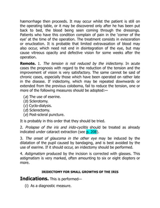 hæmorrhage then proceeds. It may occur whilst the patient is still on
the operating table, or it may be discovered only after he has been put
back to bed, the blood being seen coming through the dressings.
Patients who have this condition complain of pain in the ‘corner of the
eye’ at the time of the operation. The treatment consists in evisceration
or enucleation. It is probable that limited extravasation of blood may
also occur, which need not end in disintegration of the eye, but may
cause vitreous opacity and defective vision for some weeks after the
operation.
Remote. 1. The tension is not reduced by the iridectomy. In acute
cases the prognosis with regard to the reduction of the tension and the
improvement of vision is very satisfactory. The same cannot be said of
chronic cases, especially those which have been operated on rather late
in the disease. If iridectomy, which may be repeated downwards or
extended from the previous coloboma, fail to reduce the tension, one or
more of the following measures should be adopted:—
(a) The use of eserine.
(b) Sclerotomy.
(c) Cyclo-dialysis.
(d) Sclerectomy.
(e) Post-scleral puncture.
It is probably in this order that they should be tried.
2. Prolapse of the iris and irido-cyclitis should be treated as already
indicated under cataract extraction (see p. 208).
3. The onset of glaucoma in the other eye may be induced by the
dilatation of the pupil caused by bandaging, and is best avoided by the
use of eserine. If it should occur, an iridectomy should be performed.
4. Astigmatism produced by the incision is corrected with glasses. This
astigmatism is very marked, often amounting to six or eight diopters or
more.
IRIDECTOMY FOR SMALL GROWTHS OF THE IRIS
Indications. This is performed—
(i) As a diagnostic measure.
 
