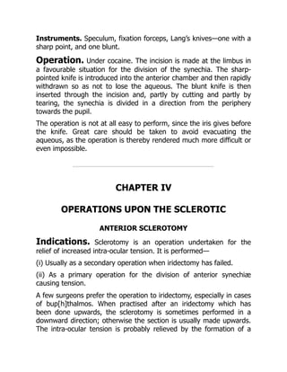 Instruments. Speculum, fixation forceps, Lang’s knives—one with a
sharp point, and one blunt.
Operation. Under cocaine. The incision is made at the limbus in
a favourable situation for the division of the synechia. The sharp-
pointed knife is introduced into the anterior chamber and then rapidly
withdrawn so as not to lose the aqueous. The blunt knife is then
inserted through the incision and, partly by cutting and partly by
tearing, the synechia is divided in a direction from the periphery
towards the pupil.
The operation is not at all easy to perform, since the iris gives before
the knife. Great care should be taken to avoid evacuating the
aqueous, as the operation is thereby rendered much more difficult or
even impossible.
CHAPTER IV
OPERATIONS UPON THE SCLEROTIC
ANTERIOR SCLEROTOMY
Indications. Sclerotomy is an operation undertaken for the
relief of increased intra-ocular tension. It is performed—
(i) Usually as a secondary operation when iridectomy has failed.
(ii) As a primary operation for the division of anterior synechiæ
causing tension.
A few surgeons prefer the operation to iridectomy, especially in cases
of bup[h]thalmos. When practised after an iridectomy which has
been done upwards, the sclerotomy is sometimes performed in a
downward direction; otherwise the section is usually made upwards.
The intra-ocular tension is probably relieved by the formation of a
 