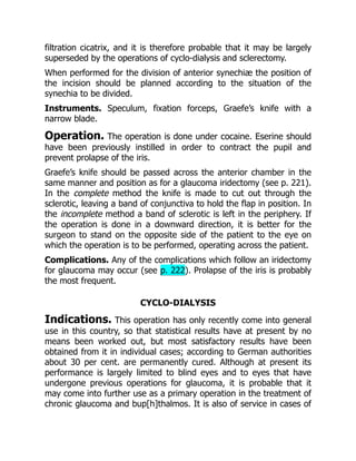 filtration cicatrix, and it is therefore probable that it may be largely
superseded by the operations of cyclo-dialysis and sclerectomy.
When performed for the division of anterior synechiæ the position of
the incision should be planned according to the situation of the
synechia to be divided.
Instruments. Speculum, fixation forceps, Graefe’s knife with a
narrow blade.
Operation. The operation is done under cocaine. Eserine should
have been previously instilled in order to contract the pupil and
prevent prolapse of the iris.
Graefe’s knife should be passed across the anterior chamber in the
same manner and position as for a glaucoma iridectomy (see p. 221).
In the complete method the knife is made to cut out through the
sclerotic, leaving a band of conjunctiva to hold the flap in position. In
the incomplete method a band of sclerotic is left in the periphery. If
the operation is done in a downward direction, it is better for the
surgeon to stand on the opposite side of the patient to the eye on
which the operation is to be performed, operating across the patient.
Complications. Any of the complications which follow an iridectomy
for glaucoma may occur (see p. 222). Prolapse of the iris is probably
the most frequent.
CYCLO-DIALYSIS
Indications. This operation has only recently come into general
use in this country, so that statistical results have at present by no
means been worked out, but most satisfactory results have been
obtained from it in individual cases; according to German authorities
about 30 per cent. are permanently cured. Although at present its
performance is largely limited to blind eyes and to eyes that have
undergone previous operations for glaucoma, it is probable that it
may come into further use as a primary operation in the treatment of
chronic glaucoma and bup[h]thalmos. It is also of service in cases of
 