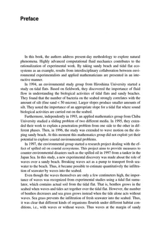 Preface
In this book, the authors address present-day methodology to explore natural
phenomena. Highly advanced computational fluid mechanics contributes to the
rationalization of experimental work. By taking sandy beach and tidal flat eco-
systems as an example, results from interdisciplinary collaboration between envi-
ronmental experimentalists and applied mathematicians are presented in an inte-
ractive manner.
In 1994, an environmental study group from Hiroshima University started a
study on tidal flats. Based on fieldwork, they discovered the importance of fluid
flow in understanding the biological activities of tidal flats and sandy beaches.
They found that the number of bacteria on the seabed strongly correlates with the
amount of silt (fine sand < 50 micron). Larger slopes produce smaller amounts of
silt. They noted the importance of an appropriate slope for a tidal flat where sound
biological activities are carried out on the seabed.
Furthermore, independently in 1993, an applied mathematics group from Chiba
University studied a sliding problem of two different media. In 1995, they exten-
ded their work to explain a penetration problem from one side to the other in dif-
ferent phases. Then, in 1996, the study was extended to wave motion on the slo-
ping sandy beach. At this moment this mathematics group did not exploit yet their
potential to explore coastal environmental problems.
In 1997, the environmental group started a research project dealing with the ef-
fect of spilled oil on coastal ecosystems. This project aims to provide measures to
counter environmental disasters such as the spilled oil in 1997 from a tanker in the
Japan Sea. In this study, a new experimental discovery was made about the role of
waves over a sandy beach. Breaking waves act as a pump to transport fresh sea-
water to the beach. Thus, it became possible to estimate quantitatively the infiltra-
tion of seawater by waves into the seabed.
Even though the waves themselves are only a few centimeters high, the impor-
tance of waves was recognized from experimental studies using a tidal flat sumu-
lator, which contains actual soil from the tidal flat. That is, benthos grows in the
seabed when waves and tides act together over the tidal flat. However, the number
of benthos decreases and sea grass grows instead when the tide alone acts without
waves. Sea grass prevents the infiltration of fresh seawater into the seabed. Thus,
it was clear that different kinds of organisms flourish under different habitat con-
ditions, i.e., with waves or without waves. Thus waves at the margin of sandy
 