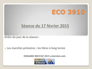 ECO 3910
Séance du 17 février 2015
Ordre du jour de la séance :
 Les marchés primaires : les titres à long terme
EDOUARD BOCCOZ 2015 umoncton.com
 