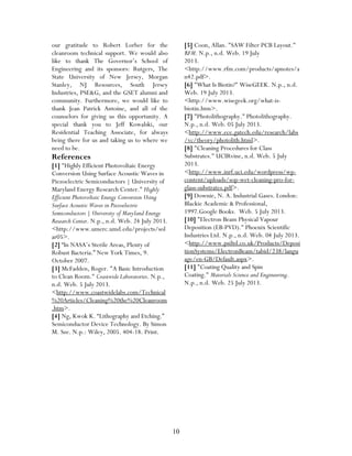 10
our gratitude to Robert Lorber for the
cleanroom technical support. We would also
like to thank The Governor’s School of
Engineering and its sponsors: Rutgers, The
State University of New Jersey, Morgan
Stanley, NJ Resources, South Jersey
Industries, PSE&G, and the GSET alumni and
community. Furthermore, we would like to
thank Jean Patrick Antoine, and all of the
counselors for giving us this opportunity. A
special thank you to Jeff Kowalski, our
Residential Teaching Associate, for always
being there for us and taking us to where we
need to be.
References
[1] "Highly Efficient Photovoltaic Energy
Conversion Using Surface Acoustic Waves in
Piezoelectric Semiconductors | University of
Maryland Energy Research Center." Highly
Efficient Photovoltaic Energy Conversion Using
Surface Acoustic Waves in Piezoelectric
Semiconductors | University of Maryland Energy
Research Center. N.p., n.d. Web. 24 July 2013.
<http://www.umerc.umd.edu/projects/sol
ar05>.
[2] “In NASA’s Sterile Areas, Plenty of
Robust Bacteria.” New York Times, 9.
October 2007.
[3] McFadden, Roger. "A Basic Introduction
to Clean Room." Coastwide Laboratories. N.p.,
n.d. Web. 5 July 2013.
<http://www.coastwidelabs.com/Technical
%20Articles/Cleaning%20the%20Cleanroom
.htm>.
[4] Ng, Kwok K. “Lithography and Etching.”
Semiconductor Device Technology. By Simon
M. Sze. N.p.: Wiley, 2005. 404-18. Print.
[5] Coon, Allan. "SAW Filter PCB Layout."
RFM. N.p., n.d. Web. 19 July
2013.
<http://www.rfm.com/products/apnotes/a
n42.pdf>.
[6] "What Is Biotin?" WiseGEEK. N.p., n.d.
Web. 19 July 2013.
<http://www.wisegeek.org/what-is-
biotin.htm>.
[7] "Photolithography." Photolithography.
N.p., n.d. Web. 05 July 2013.
<http://www.ece.gatech.edu/research/labs
/vc/theory/photolith.html>.
[8] "Cleaning Procedures for Class
Substrates." UCIRvine, n.d. Web. 5 July
2013.
<http://www.inrf.uci.edu/wordpress/wp-
content/uploads/sop-wet-cleaning-pro-for-
glass-substrates.pdf>.
[9] Downie, N. A. Industrial Gases. London:
Blackie Academic & Professional,
1997.Google Books. Web. 5 July 2013.
[10] "Electron Beam Physical Vapour
Deposition (EB-PVD)." Phoenix Scientific
Industries Ltd. N.p., n.d. Web. 04 July 2013.
<http://www.psiltd.co.uk/Products/Deposi
tionSystems/ElectronBeam/tabid/238/langu
age/en-GB/Default.aspx>.
[11] "Coating Quality and Spin
Coating." Materials Science and Engineering.
N.p., n.d. Web. 25 July 2013.
 