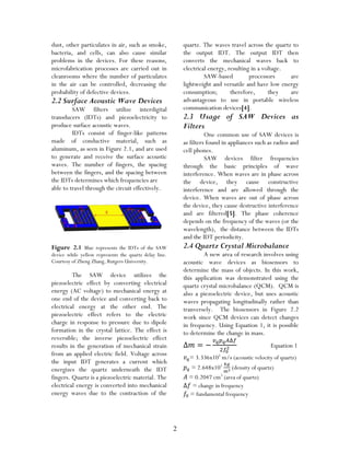 2
dust, other particulates in air, such as smoke,
bacteria, and cells, can also cause similar
problems in the devices. For these reasons,
microfabrication processes are carried out in
cleanrooms where the number of particulates
in the air can be controlled, decreasing the
probability of defective devices.
2.2 Surface Acoustic Wave Devices
SAW filters utilize interdigital
transducers (IDTs) and piezoelectricity to
produce surface acoustic waves.
IDTs consist of finger-like patterns
made of conductive material, such as
aluminum, as seen in Figure 2.1, and are used
to generate and receive the surface acoustic
waves. The number of fingers, the spacing
between the fingers, and the spacing between
the IDTs determines which frequencies are
able to travel through the circuit effectively.
Figure 2.1 Blue represents the IDTs of the SAW
device while yellow represents the quartz delay line.
Courtesy of Zheng Zhang, Rutgers University.
The SAW device utilizes the
piezoelectric effect by converting electrical
energy (AC voltage) to mechanical energy at
one end of the device and converting back to
electrical energy at the other end. The
piezoelectric effect refers to the electric
charge in response to pressure due to dipole
formation in the crystal lattice. The effect is
reversible; the inverse piezoelectric effect
results in the generation of mechanical strain
from an applied electric field. Voltage across
the input IDT generates a current which
energizes the quartz underneath the IDT
fingers. Quartz is a piezoelectric material. The
electrical energy is converted into mechanical
energy waves due to the contraction of the
quartz. The waves travel across the quartz to
the output IDT. The output IDT then
converts the mechanical waves back to
electrical energy, resulting in a voltage.
SAW-based processors are
lightweight and versatile and have low energy
consumption; therefore, they are
advantageous to use in portable wireless
communication devices[4].
2.3 Usage of SAW Devices as
Filters
One common use of SAW devices is
as filters found in appliances such as radios and
cell phones.
SAW devices filter frequencies
through the basic principles of wave
interference. When waves are in phase across
the device, they cause constructive
interference and are allowed through the
device. When waves are out of phase across
the device, they cause destructive interference
and are filtered[5]. The phase coherence
depends on the frequency of the waves (or the
wavelength), the distance between the IDTs
and the IDT periodicity.
2.4 Quartz Crystal Microbalance
A new area of research involves using
acoustic wave devices as biosensors to
determine the mass of objects. In this work,
this application was demonstrated using the
quartz crystal microbalance (QCM). QCM is
also a piezoelectric device, but uses acoustic
waves propagating longitudinally rather than
tranversely. The biosensors in Figure 2.2
work since QCM devices can detect changes
in frequency. Using Equation 1, it is possible
to determine the change in mass.
Equation 1
= 3.336x103
m/s (acoustic velocity of quartz)
= 2.648x103
(density of quartz)
= 0.2047 cm3
(area of quartz)
= change in frequency
= fundamental frequency
 