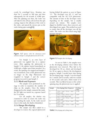 5
evenly by centrifugal force. Rotation was
done for 5 seconds at 500 rpm and then
subsequently for 40 seconds at 4,000 rpm.
After the spinning was done, the wafer was
soft baked to dry off any solvent from the spin
coating, improve the adhesion of the resist to
the wafer, and anneal the stresses put on the
wafer during spin coating[11].
Figure 3.2 Spinner with the aluminum-coated
substrate (Sample 1) and pink photoresist (AZ 5124)
For Sample 2, an extra layer of
photoresist was applied due to a spinner
error. After applying the photoresist to
Sample 2, the spinner started immediately at
4,000 rpm, a higher speed than intended. As a
result, the spinning was stopped and Sample 2
was reexamined; some of the photoresist was
no longer on the chip. Photoresist was
reapplied to Sample 2 and the correct
program was used to spin Sample 2.
3.1.3 Mask and Exposure
The samples were positioned on the
stage in order to maximize the number of
chips on the samples. Once the shadow
disappeared as the sample contacted the mask,
the UV light was turned on; exposure lasted
for 15 seconds.
For all samples, the shadow was
examined in order to ensure the wafer was
just touching the mask. As the wafer moved
closer to the mask, the shadow diminished.
3.1.4 Image Developing
The sample was then soaked in a
developer to remove the exposed photoresist
leaving behind the pattern as seen in Figure
3.3. The developer was AZ 1:1 and was
compatible with the AZ 5214 photoresist.
The amount of time in the developer varies
depending on the sample, but is usually
around one minute. The samples were
dipped in distilled water, then removed, and
then dipped once again. This method was used
to ensure that all the developer was off the
wafer. The wafer was then dried using high-
pressure nitrogen.
Figure 3.3 Samples after developing
As seen in Table 1, the samples were
in the developing solution twice before the
photoresist was removed. They had to be
developed for 30 sec, dried, and developed
for 30 sec again to observe the development
progress. Sample 2 needed more time during
the developing stage. Sample 2 was developed
for 1 minute and 6 seconds, with two rounds
of 30 seconds each and a third round of 6
seconds. This was likely because at the earlier
spinning step, the photoresist was re-applied.
Sample Developing Time/Sequence Etching
Time
1 30 sec + rinse + 30 sec + rinse =
60 sec total
11:50
2 30 sec + rinse + 30 sec + rinse +
6 sec + rinse= 66 sec total
20:07
3 30 sec + rinse + 30 sec + rinse =
60 sec total
25:01
4 30 sec + rinse + 30 sec + rinse =
60 sec total
9:00
5 30 sec + rinse + 30 sec + rinse=
60 sec total
10:42
Table 1 Developing and etching times
 