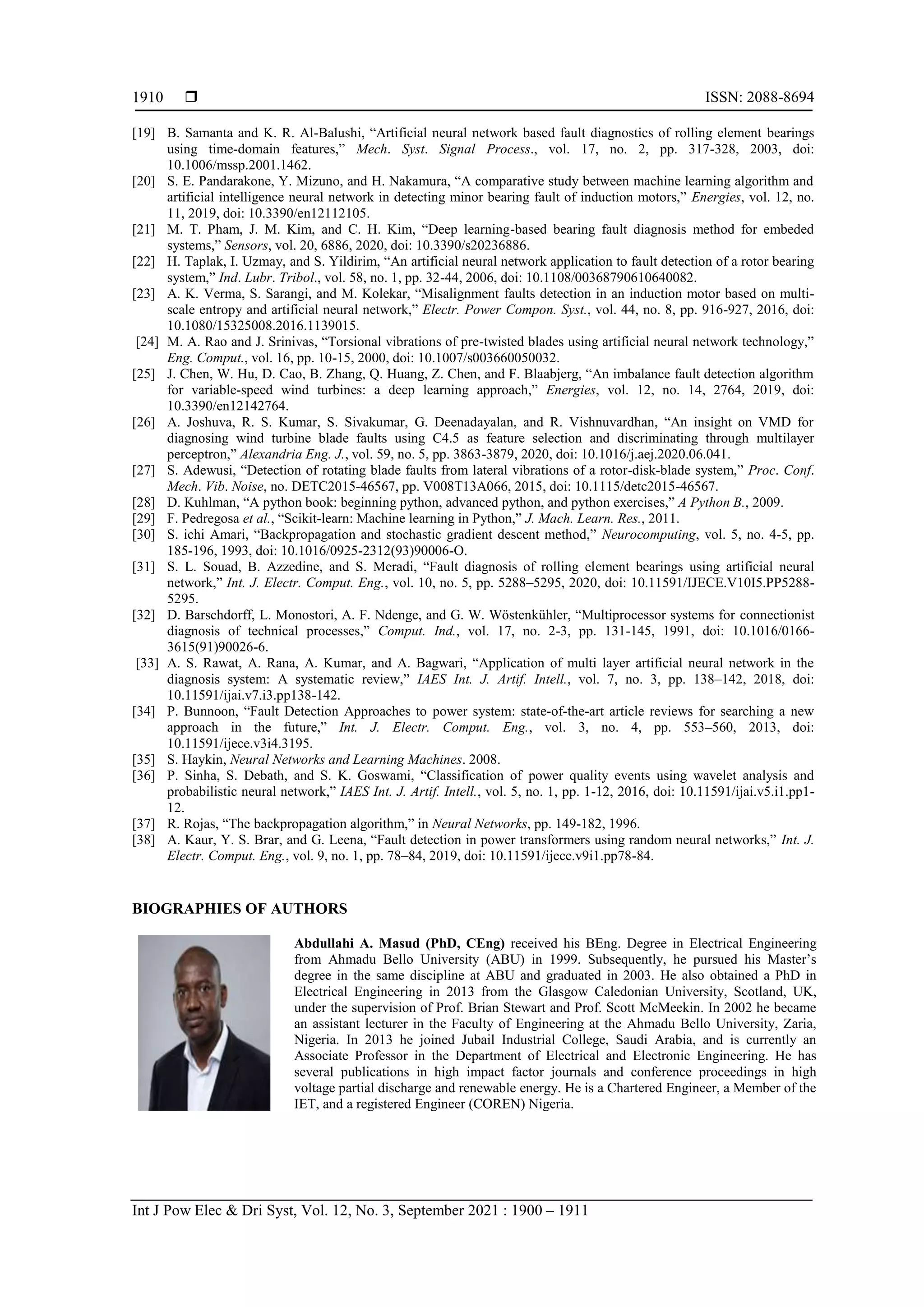  ISSN: 2088-8694
Int J Pow Elec & Dri Syst, Vol. 12, No. 3, September 2021 : 1900 – 1911
1910
[19] B. Samanta and K. R. Al-Balushi, “Artificial neural network based fault diagnostics of rolling element bearings
using time-domain features,” Mech. Syst. Signal Process., vol. 17, no. 2, pp. 317-328, 2003, doi:
10.1006/mssp.2001.1462.
[20] S. E. Pandarakone, Y. Mizuno, and H. Nakamura, “A comparative study between machine learning algorithm and
artificial intelligence neural network in detecting minor bearing fault of induction motors,” Energies, vol. 12, no.
11, 2019, doi: 10.3390/en12112105.
[21] M. T. Pham, J. M. Kim, and C. H. Kim, “Deep learning-based bearing fault diagnosis method for embeded
systems,” Sensors, vol. 20, 6886, 2020, doi: 10.3390/s20236886.
[22] H. Taplak, I. Uzmay, and S. Yildirim, “An artificial neural network application to fault detection of a rotor bearing
system,” Ind. Lubr. Tribol., vol. 58, no. 1, pp. 32-44, 2006, doi: 10.1108/00368790610640082.
[23] A. K. Verma, S. Sarangi, and M. Kolekar, “Misalignment faults detection in an induction motor based on multi-
scale entropy and artificial neural network,” Electr. Power Compon. Syst., vol. 44, no. 8, pp. 916-927, 2016, doi:
10.1080/15325008.2016.1139015.
[24] M. A. Rao and J. Srinivas, “Torsional vibrations of pre-twisted blades using artificial neural network technology,”
Eng. Comput., vol. 16, pp. 10-15, 2000, doi: 10.1007/s003660050032.
[25] J. Chen, W. Hu, D. Cao, B. Zhang, Q. Huang, Z. Chen, and F. Blaabjerg, “An imbalance fault detection algorithm
for variable-speed wind turbines: a deep learning approach,” Energies, vol. 12, no. 14, 2764, 2019, doi:
10.3390/en12142764.
[26] A. Joshuva, R. S. Kumar, S. Sivakumar, G. Deenadayalan, and R. Vishnuvardhan, “An insight on VMD for
diagnosing wind turbine blade faults using C4.5 as feature selection and discriminating through multilayer
perceptron,” Alexandria Eng. J., vol. 59, no. 5, pp. 3863-3879, 2020, doi: 10.1016/j.aej.2020.06.041.
[27] S. Adewusi, “Detection of rotating blade faults from lateral vibrations of a rotor-disk-blade system,” Proc. Conf.
Mech. Vib. Noise, no. DETC2015-46567, pp. V008T13A066, 2015, doi: 10.1115/detc2015-46567.
[28] D. Kuhlman, “A python book: beginning python, advanced python, and python exercises,” A Python B., 2009.
[29] F. Pedregosa et al., “Scikit-learn: Machine learning in Python,” J. Mach. Learn. Res., 2011.
[30] S. ichi Amari, “Backpropagation and stochastic gradient descent method,” Neurocomputing, vol. 5, no. 4-5, pp.
185-196, 1993, doi: 10.1016/0925-2312(93)90006-O.
[31] S. L. Souad, B. Azzedine, and S. Meradi, “Fault diagnosis of rolling element bearings using artificial neural
network,” Int. J. Electr. Comput. Eng., vol. 10, no. 5, pp. 5288–5295, 2020, doi: 10.11591/IJECE.V10I5.PP5288-
5295.
[32] D. Barschdorff, L. Monostori, A. F. Ndenge, and G. W. Wöstenkühler, “Multiprocessor systems for connectionist
diagnosis of technical processes,” Comput. Ind., vol. 17, no. 2-3, pp. 131-145, 1991, doi: 10.1016/0166-
3615(91)90026-6.
[33] A. S. Rawat, A. Rana, A. Kumar, and A. Bagwari, “Application of multi layer artificial neural network in the
diagnosis system: A systematic review,” IAES Int. J. Artif. Intell., vol. 7, no. 3, pp. 138–142, 2018, doi:
10.11591/ijai.v7.i3.pp138-142.
[34] P. Bunnoon, “Fault Detection Approaches to power system: state-of-the-art article reviews for searching a new
approach in the future,” Int. J. Electr. Comput. Eng., vol. 3, no. 4, pp. 553–560, 2013, doi:
10.11591/ijece.v3i4.3195.
[35] S. Haykin, Neural Networks and Learning Machines. 2008.
[36] P. Sinha, S. Debath, and S. K. Goswami, “Classification of power quality events using wavelet analysis and
probabilistic neural network,” IAES Int. J. Artif. Intell., vol. 5, no. 1, pp. 1-12, 2016, doi: 10.11591/ijai.v5.i1.pp1-
12.
[37] R. Rojas, “The backpropagation algorithm,” in Neural Networks, pp. 149-182, 1996.
[38] A. Kaur, Y. S. Brar, and G. Leena, “Fault detection in power transformers using random neural networks,” Int. J.
Electr. Comput. Eng., vol. 9, no. 1, pp. 78–84, 2019, doi: 10.11591/ijece.v9i1.pp78-84.
BIOGRAPHIES OF AUTHORS
Abdullahi A. Masud (PhD, CEng) received his BEng. Degree in Electrical Engineering
from Ahmadu Bello University (ABU) in 1999. Subsequently, he pursued his Master‟s
degree in the same discipline at ABU and graduated in 2003. He also obtained a PhD in
Electrical Engineering in 2013 from the Glasgow Caledonian University, Scotland, UK,
under the supervision of Prof. Brian Stewart and Prof. Scott McMeekin. In 2002 he became
an assistant lecturer in the Faculty of Engineering at the Ahmadu Bello University, Zaria,
Nigeria. In 2013 he joined Jubail Industrial College, Saudi Arabia, and is currently an
Associate Professor in the Department of Electrical and Electronic Engineering. He has
several publications in high impact factor journals and conference proceedings in high
voltage partial discharge and renewable energy. He is a Chartered Engineer, a Member of the
IET, and a registered Engineer (COREN) Nigeria.
 