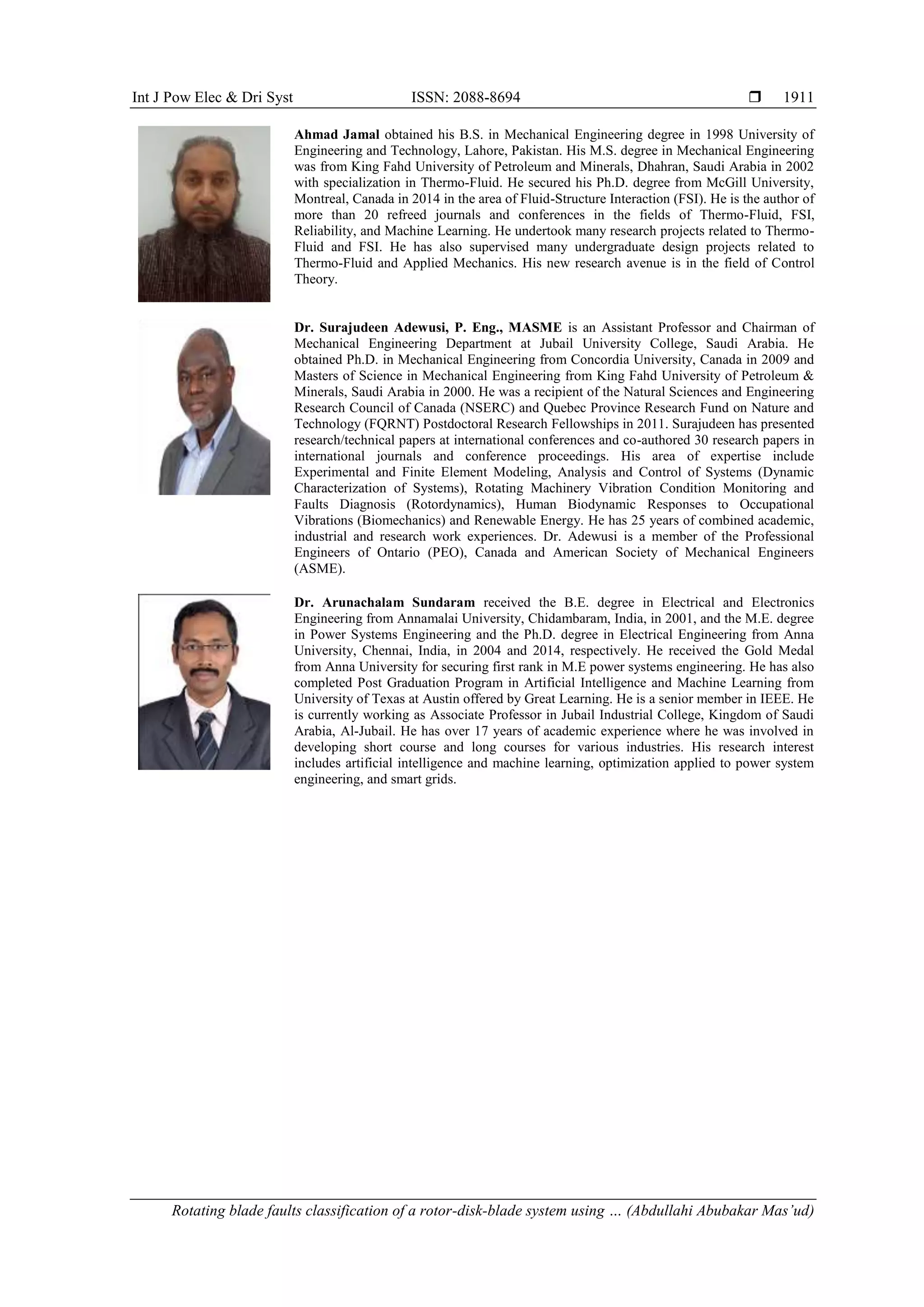Int J Pow Elec & Dri Syst ISSN: 2088-8694 
Rotating blade faults classification of a rotor-disk-blade system using … (Abdullahi Abubakar Mas’ud)
1911
Ahmad Jamal obtained his B.S. in Mechanical Engineering degree in 1998 University of
Engineering and Technology, Lahore, Pakistan. His M.S. degree in Mechanical Engineering
was from King Fahd University of Petroleum and Minerals, Dhahran, Saudi Arabia in 2002
with specialization in Thermo-Fluid. He secured his Ph.D. degree from McGill University,
Montreal, Canada in 2014 in the area of Fluid-Structure Interaction (FSI). He is the author of
more than 20 refreed journals and conferences in the fields of Thermo-Fluid, FSI,
Reliability, and Machine Learning. He undertook many research projects related to Thermo-
Fluid and FSI. He has also supervised many undergraduate design projects related to
Thermo-Fluid and Applied Mechanics. His new research avenue is in the field of Control
Theory.
Dr. Surajudeen Adewusi, P. Eng., MASME is an Assistant Professor and Chairman of
Mechanical Engineering Department at Jubail University College, Saudi Arabia. He
obtained Ph.D. in Mechanical Engineering from Concordia University, Canada in 2009 and
Masters of Science in Mechanical Engineering from King Fahd University of Petroleum &
Minerals, Saudi Arabia in 2000. He was a recipient of the Natural Sciences and Engineering
Research Council of Canada (NSERC) and Quebec Province Research Fund on Nature and
Technology (FQRNT) Postdoctoral Research Fellowships in 2011. Surajudeen has presented
research/technical papers at international conferences and co-authored 30 research papers in
international journals and conference proceedings. His area of expertise include
Experimental and Finite Element Modeling, Analysis and Control of Systems (Dynamic
Characterization of Systems), Rotating Machinery Vibration Condition Monitoring and
Faults Diagnosis (Rotordynamics), Human Biodynamic Responses to Occupational
Vibrations (Biomechanics) and Renewable Energy. He has 25 years of combined academic,
industrial and research work experiences. Dr. Adewusi is a member of the Professional
Engineers of Ontario (PEO), Canada and American Society of Mechanical Engineers
(ASME).
Dr. Arunachalam Sundaram received the B.E. degree in Electrical and Electronics
Engineering from Annamalai University, Chidambaram, India, in 2001, and the M.E. degree
in Power Systems Engineering and the Ph.D. degree in Electrical Engineering from Anna
University, Chennai, India, in 2004 and 2014, respectively. He received the Gold Medal
from Anna University for securing first rank in M.E power systems engineering. He has also
completed Post Graduation Program in Artificial Intelligence and Machine Learning from
University of Texas at Austin offered by Great Learning. He is a senior member in IEEE. He
is currently working as Associate Professor in Jubail Industrial College, Kingdom of Saudi
Arabia, Al-Jubail. He has over 17 years of academic experience where he was involved in
developing short course and long courses for various industries. His research interest
includes artificial intelligence and machine learning, optimization applied to power system
engineering, and smart grids.
 