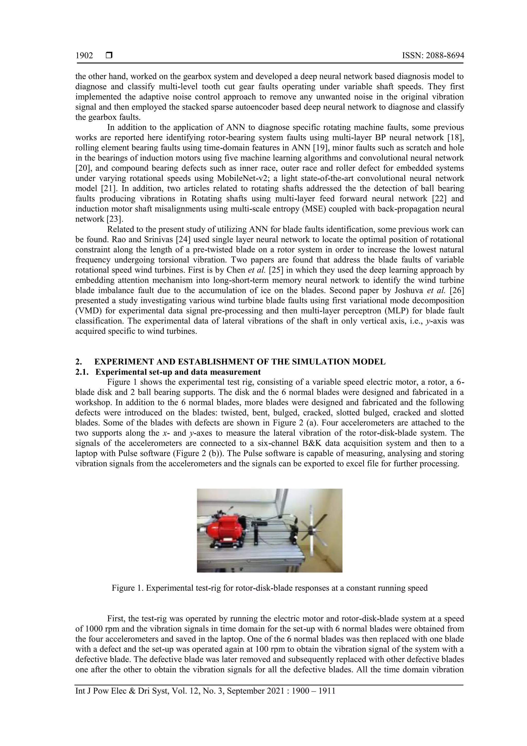  ISSN: 2088-8694
Int J Pow Elec & Dri Syst, Vol. 12, No. 3, September 2021 : 1900 – 1911
1902
the other hand, worked on the gearbox system and developed a deep neural network based diagnosis model to
diagnose and classify multi-level tooth cut gear faults operating under variable shaft speeds. They first
implemented the adaptive noise control approach to remove any unwanted noise in the original vibration
signal and then employed the stacked sparse autoencoder based deep neural network to diagnose and classify
the gearbox faults.
In addition to the application of ANN to diagnose specific rotating machine faults, some previous
works are reported here identifying rotor-bearing system faults using multi-layer BP neural network [18],
rolling element bearing faults using time-domain features in ANN [19], minor faults such as scratch and hole
in the bearings of induction motors using five machine learning algorithms and convolutional neural network
[20], and compound bearing defects such as inner race, outer race and roller defect for embedded systems
under varying rotational speeds using MobileNet-v2; a light state-of-the-art convolutional neural network
model [21]. In addition, two articles related to rotating shafts addressed the the detection of ball bearing
faults producing vibrations in Rotating shafts using multi-layer feed forward neural network [22] and
induction motor shaft misalignments using multi-scale entropy (MSE) coupled with back-propagation neural
network [23].
Related to the present study of utilizing ANN for blade faults identification, some previous work can
be found. Rao and Srinivas [24] used single layer neural network to locate the optimal position of rotational
constraint along the length of a pre-twisted blade on a rotor system in order to increase the lowest natural
frequency undergoing torsional vibration. Two papers are found that address the blade faults of variable
rotational speed wind turbines. First is by Chen et al. [25] in which they used the deep learning approach by
embedding attention mechanism into long-short-term memory neural network to identify the wind turbine
blade imbalance fault due to the accumulation of ice on the blades. Second paper by Joshuva et al. [26]
presented a study investigating various wind turbine blade faults using first variational mode decomposition
(VMD) for experimental data signal pre-processing and then multi-layer perceptron (MLP) for blade fault
classification. The experimental data of lateral vibrations of the shaft in only vertical axis, i.e., y-axis was
acquired specific to wind turbines.
2. EXPERIMENT AND ESTABLISHMENT OF THE SIMULATION MODEL
2.1. Experimental set-up and data measurement
Figure 1 shows the experimental test rig, consisting of a variable speed electric motor, a rotor, a 6-
blade disk and 2 ball bearing supports. The disk and the 6 normal blades were designed and fabricated in a
workshop. In addition to the 6 normal blades, more blades were designed and fabricated and the following
defects were introduced on the blades: twisted, bent, bulged, cracked, slotted bulged, cracked and slotted
blades. Some of the blades with defects are shown in Figure 2 (a). Four accelerometers are attached to the
two supports along the x- and y-axes to measure the lateral vibration of the rotor-disk-blade system. The
signals of the accelerometers are connected to a six-channel B&K data acquisition system and then to a
laptop with Pulse software (Figure 2 (b)). The Pulse software is capable of measuring, analysing and storing
vibration signals from the accelerometers and the signals can be exported to excel file for further processing.
Figure 1. Experimental test-rig for rotor-disk-blade responses at a constant running speed
First, the test-rig was operated by running the electric motor and rotor-disk-blade system at a speed
of 1000 rpm and the vibration signals in time domain for the set-up with 6 normal blades were obtained from
the four accelerometers and saved in the laptop. One of the 6 normal blades was then replaced with one blade
with a defect and the set-up was operated again at 100 rpm to obtain the vibration signal of the system with a
defective blade. The defective blade was later removed and subsequently replaced with other defective blades
one after the other to obtain the vibration signals for all the defective blades. All the time domain vibration
 