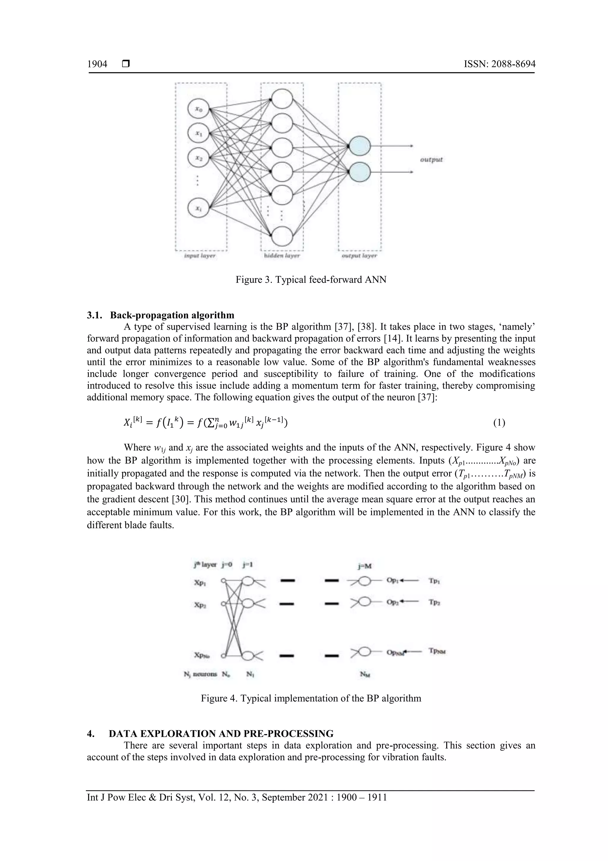 ISSN: 2088-8694
Int J Pow Elec & Dri Syst, Vol. 12, No. 3, September 2021 : 1900 – 1911
1904
Figure 3. Typical feed-forward ANN
3.1. Back-propagation algorithm
A type of supervised learning is the BP algorithm [37], [38]. It takes place in two stages, „namely‟
forward propagation of information and backward propagation of errors [14]. It learns by presenting the input
and output data patterns repeatedly and propagating the error backward each time and adjusting the weights
until the error minimizes to a reasonable low value. Some of the BP algorithm's fundamental weaknesses
include longer convergence period and susceptibility to failure of training. One of the modifications
introduced to resolve this issue include adding a momentum term for faster training, thereby compromising
additional memory space. The following equation gives the output of the neuron [37]:
( ) ∑ (1)
Where w1j and xj are the associated weights and the inputs of the ANN, respectively. Figure 4 show
how the BP algorithm is implemented together with the processing elements. Inputs (Xp1.............XpNo) are
initially propagated and the response is computed via the network. Then the output error (Tp1……….TpNM) is
propagated backward through the network and the weights are modified according to the algorithm based on
the gradient descent [30]. This method continues until the average mean square error at the output reaches an
acceptable minimum value. For this work, the BP algorithm will be implemented in the ANN to classify the
different blade faults.
Figure 4. Typical implementation of the BP algorithm
4. DATA EXPLORATION AND PRE-PROCESSING
There are several important steps in data exploration and pre-processing. This section gives an
account of the steps involved in data exploration and pre-processing for vibration faults.
 