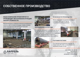 тел.: 8-800-250-80-08
barrelneft.ru
barrel-rezervuar.ru
резервуар-стальной.рф
СОБСТВЕННОЕ ПРОИЗВОДСТВО
НАША КОМПАНИЯ ПРОЕКТИРУЕТ И
ПРОИЗВОДИТ МЕТАЛЛОКОНСТРУКЦИИ
ЛЮБОЙ СЛОЖНОСТИ:
Вертикальные и горизонтальные резервуары,
силосы, авто и ж/д эстакады слива/налива
нефтепродуктов, металлоконструкции
большепролетных строений.
ВОЗМОЖНОСТИ ПРОИЗВОДСТВА:
Объем переработки различных видов
стали до 7500 тонн в год на
современном оборудовании.
КВАЛИФИКАЦИЯ КОЛЛЕКТИВА:
Постоянное обучение на производстве, а
так же обучение в специализированных
учебных центрах повышения квалификации,
позволяет предприятию оказывать
квалифицированные сварочные работы.
ГЕОГРАФИЯ ПОСТАВОК
Поставляем металлоконструкции на
территории РФ, СНГ и стран ближнего
зарубежья более 10 лет.
 