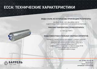 тел.: 8-800-250-80-08
barrelneft.ru
barrel-rezervuar.ru
резервуар-стальной.рф
ЕССА: ТЕХНИЧЕСКИЕ ХАРАКТЕРИСТИКИ
ВИДЫ СТАЛИ, ИЗ КОТОРЫХ МЫ ПРОИЗВОДИМ РЕЗЕРВУАРЫ:
ВСт3сп5, 09Г2С, 16ГС, 08хт22Р6Е, 09Г2С
и другие виды стали в зависимости от условий эксплуатации
РАБОЧАЯ ТЕМПЕРАТУРА СТЕНКИ АППАРАТА:
от -400
С до +3000
С
ВИДЫ ЕМКОСТНЫХ СТАЛЬНЫХ СВАРНЫХ АППАРАТОВ:
- аппараты горизонтальные для жидких и газовых сред тип 1
- аппараты вертикальные для жидких сред тип 2
- аппараты вертикальные для газовых сред тип 3
- нефтегазовые сепараторы НГС
- нефтегазовые сепараторы со сбросом воды НГСВ
- газовые сепараторы сетчатые ГС
- отстойники нефти и воды
 