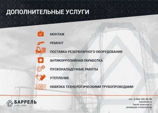 тел.: 8-800-250-80-08
barrelneft.ru
barrel-rezervuar.ru
резервуар-стальной.рф
ДОПОЛНИТЕЛЬНЫЕ УСЛУГИ
МОНТАЖ
РЕМОНТ
ПОСТАВКА РЕЗЕРВУАРНОГО ОБОРУДОВАНИЯ
АНТИКОРРОЗИЙНАЯ ОБРАБОТКА
ПУСКОНАЛАДОЧНЫЕ РАБОТЫ
УТЕПЛЕНИЕ
ОБВЯЗКА ТЕХНОЛОГИЧЕСКИМИ ТРУБОПРОВОДАМИ
 
