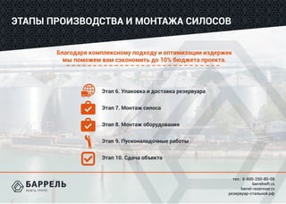 тел.: 8-800-250-80-08
barrelneft.ru
barrel-rezervuar.ru
резервуар-стальной.рф
Благодаря комплексному подходу и оптимизации издержек
мы поможем вам сэкономить до 10% бюджета проекта.
ЭТАПЫ ПРОИЗВОДСТВА И МОНТАЖА СИЛОСОВ
Этап 6. Упаковка и доставка резервуара
Этап 7. Монтаж силоса
Этап 8. Монтаж оборудования
Этап 9. Пусконаладочные работы
Этап 10. Сдача объекта
 