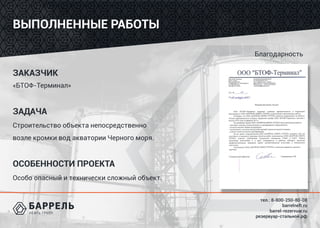 тел.: 8-800-250-80-08
barrelneft.ru
barrel-rezervuar.ru
резервуар-стальной.рф
Благодарность
ВЫПОЛНЕННЫЕ РАБОТЫ
ЗАКАЗЧИК
«БТОФ-Терминал»
ЗАДАЧА
Строительство объекта непосредственно
возле кромки вод акватории Черного моря.
ОСОБЕННОСТИ ПРОЕКТА
Особо опасный и технически сложный объект.
 