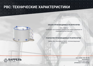 тел.: 8-800-250-80-08
barrelneft.ru
barrel-rezervuar.ru
резервуар-стальной.рф
РВС: ТЕХНИЧЕСКИЕ ХАРАКТЕРИСТИКИ
ОБЪЕМ ПРОИЗВОДИМЫХ РЕЗЕРВУАРОВ:
100 ― 5000 м3
возможно изготовление резервуаров любых размеров по
индивидуальным заказам
ПОКРЫТИЯ ПРОИЗВОДИМЫХ РЕЗЕРВУАРОВ:
Эмаль, лак, эпоксидная смола, теплоизолирующие
покрытия
 