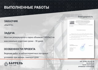 тел.: 8-800-250-80-08
barrelneft.ru
barrel-rezervuar.ru
резервуар-стальной.рф
Благодарность
ВЫПОЛНЕННЫЕ РАБОТЫ
ЗАКАЗЧИК
«ИжНПЗ»
ЗАДАЧА
Монтаж резервуарного парка объемом 19000м3 за
максимально короткие сроки - 30 дней.
ОСОБЕННОСТИ ПРОЕКТА
Ведение работ в неблагоприятных погодных
условиях при низких температурах.
 