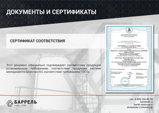 тел.: 8-800-250-80-08
barrelneft.ru
barrel-rezervuar.ru
резервуар-стальной.рф
ДОКУМЕНТЫ И СЕРТИФИКАТЫ
Этот документ официально подтверждает соответствие продукции
установленным требованиям, соответствие продукции системе
менеджмента качества ISO, соответствие требованиям ГОСТа.
СЕРТИФИКАТ СООТВЕТСТВИЯ
 