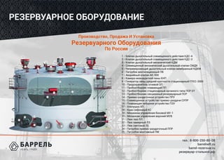 тел.: 8-800-250-80-08
barrelneft.ru
barrel-rezervuar.ru
резервуар-стальной.рф
РЕЗЕРВУАРНОЕ ОБОРУДОВАНИЕ
Производство, Продажа И Установка
Резервуарного Оборудования
По России
1 - Клапан дыхательный совмещенного действия КДС-4
2 - Клапан дыхательный совмещенного действия КДС-3
3 - Клапан дыхательный механический КДМ
4 - Совмещенный механический дыхательный клапан СМДК
5 - Непримерзающий дыхательный клапан мембранный НДКМ
6 - Патрубок вентиляционный ПВ
7 - Аварийный клапан АК-500
8 - Камера низкократной пены КНП
9 - Генератор пены средней кратности стационарный ГПСС-2000
10 - Предохранитель огневой ОП
11 - Пробоотборник плавающий ПП
12 - Пробоотборник стационарный органного типа ПСР ОТ
13 - Пробоотборник секционный резервуарный ПСР
14 - Приемо-раздаточное устройство ПРУ
15 - Совмещенное устройство приемо-раздачи СУПР
16 - Плавающее заборное устройство ПЗУ
17 - Хлопушка ХП
18 - Кран сифонный КС
19 - Механизм управления боковой МУ-1
20 - Механизм управления верхний МУВ
21 - Люк-лаз ЛЛ
22 - Люк замерный ЛЗ
23 - Люк световой ЛС
24 - Патрубок приемо-раздаточный ППР
25 - Патрубок монтажный ПМ
 