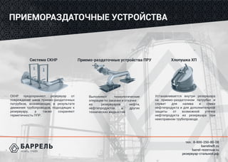 тел.: 8-800-250-80-08
barrelneft.ru
barrel-rezervuar.ru
резервуар-стальной.рф
ПРИЕМОРАЗДАТОЧНЫЕ УСТРОЙСТВА
Система СКНР Приемо-раздаточные устройства ПРУ Хлопушка ХП
СКНР предохраняют резервуар от
повреждений швов приемо-раздаточных
патрубков, возникающих в результате
движения трубопроводов, подходящих к
резервуару, а также сохраняют
герметичность ППР.
Выполняют технологические
операции по закачке и откачке
из резервуаров нефти,
нефтепродуктов и других
технических жидкостей
Устанавливается внутри резервуара
на приемо-раздаточном патрубке и
служит для налива и слива
нефтепродукта и для дополнительной
защиты от возможной утечки
нефтепродукта из резервуара при
неисправном трубопроводе.
 