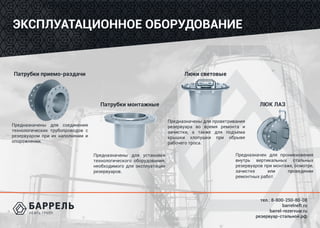 тел.: 8-800-250-80-08
barrelneft.ru
barrel-rezervuar.ru
резервуар-стальной.рф
ЭКСПЛУАТАЦИОННОЕ ОБОРУДОВАНИЕ
Патрубки приемо-раздачи
Патрубки монтажные
Люки световые
ЛЮК ЛАЗ
Предназначены для соединения
технологических трубопроводов с
резервуаром при их наполнении и
опорожнении.
Предназначены для установки
технологического оборудования,
необходимого для эксплуатации
резервуаров.
Предназначены для проветривания
резервуара во время ремонта и
зачистки, а также для подъема
крышки хлопушки при обрыве
рабочего троса.
Предназначен для проникновения
внутрь вертикальных стальных
резервуаров при монтаже, осмотре,
зачистке или проведении
ремонтных работ.
 