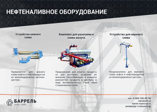 тел.: 8-800-250-80-08
barrelneft.ru
barrel-rezervuar.ru
резервуар-стальной.рф
НЕФТЕНАЛИВНОЕ ОБОРУДОВАНИЕ
Устройство нижнего
слива
Применяется для нижнего
слива нефти и нефтепродуктов
из железнодорожных вагонов-
цистерн.
Комплекс для разогрева и
слива мазута
Устройство для верхнего
слива
Предназначен для откачки продукта
со дна цистерны, разогреве во
внешнем теплообменнике и возврате
разогретого продукта в цистерну в
виде высоконапорных струй через
стационарные сопла.
Предназначено для верхнего
слива нефти и нефтепродуктов
из железнодорожных цистерн.
 