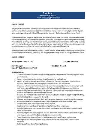 Craig Jones
Mobile:0415 703 812
Email: jones_craig@y7mail.com
CAREER PROFILE
A highlymotivated,detail orientatedandresponsiblebusinessteam leaderandcoachwhohas
workedacrossthe retail sectorin operationsandstore managementovermultiple sitesfor8 years.
Most recentlyworkingasthe Store Manager at the SuperdryOutlet Store atBirkenheadPoint.
Experience across a range of operational and retail support areas, including customer experience,
visual merchandising and store management. Skills and expertise include leading and developing
instore teams, coaching and mentoring of teams, excellent interpersonal skills, relationship building
with internal and external stakeholders, planning and organisational skills, project management,
people management, financial reporting including forecasting and budgeting.
Able toproblemsolve andmakedecisionsinatimelymanner.Workswellin demandingandfastpaced
environments withmaturity, credibilityandintegrityand has high levels of energy and enthusiasm.
CAREER HISTORY
BRAND COLLECTIVE PTY LTD Oct 2009 – Present
Store Manager Nov 2013 - Present
SuperDry OutletBirkenheadPoint
Responsibilities:
 Analyse customerservicemetricstoidentifyopportunitiesandtake actiontoimprove store
performance.
 Ensure a consistentandorganisedflow of stocktothe trading floor.
 Ensure all back of house (transitroom, office areas,fixturesroom, layby,lunchroom&
lockers) are monitoredandcomply withcompanypolicyandprocedures.
 Provide asafe environmentforcustomers,teammembersand visitors,which complywith
relevantresponsibilitiesoutlinedwithinthe SafetyandHealthManagementSystems.
 Accountable forthe completionof the quarterlysafetypacksandmonthlylossprevention
packs to ensure these are tocompanystandard.
 Review,checkandadjuststore rosterstoensure labourisallocatedtooptimise productivity,
control costs and meetcustomerdemand.
 Manage teammembersintheirdailywork,ensuringtheymeetdeadlinesanddeliverables.
 Coach and developteammemberswithregularperformance conversations,clear
developmentplansandsuccessionplanninginplace.
 Lead recruitment, onboardingandtrainingof all new store employees.
 Collaborate withthe store leadershipteamtoenhance culture,customerexperience and
store performance.
 Reviewand planthe monthly profitandlossstatementinconjunctionwithstore manager
and provide adequate feedbackonbudgetingrequirements.
 Travellingtointerstate conferencesforbuyingproduct,andfinance conferencing
 Liaisingwithourmarketingteamtodiscussupcomingmarketingplansforthe season
launches.
 Settingupof newstores/closingof stores.
 