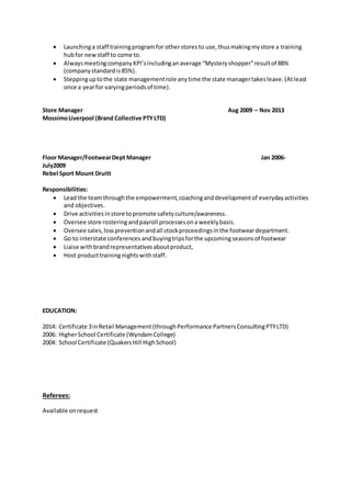  Launchinga staff trainingprogramfor otherstoresto use,thusmakingmystore a training
hubfor newstaff to come to.
 AlwaysmeetingcompanyKPI’sincludinganaverage “Mysteryshopper”resultof 88%
(companystandardis85%).
 Steppinguptothe state managementrole anytime the state managertakesleave.(Atleast
once a yearfor varyingperiodsof time).
Store Manager Aug 2009 – Nov 2013
MossimoLiverpool (Brand Collective PTYLTD)
Floor Manager/FootwearDept Manager Jan 2006-
July2009
Rebel Sport Mount Druitt
Responsibilities:
 Lead the teamthroughthe empowerment,coachinganddevelopmentof everydayactivities
and objectives.
 Drive activitiesinstore topromote safetyculture/awareness.
 Oversee store rosteringandpayroll processesona weeklybasis.
 Oversee sales,losspreventionandall stockproceedingsinthe footweardepartment.
 Go to interstate conferences andbuyingtripsforthe upcomingseasonsof footwear
 Liaise with brandrepresentativesaboutproduct,
 Host producttraining nightswithstaff.
EDUCATION:
2014: Certificate 3inRetail Management(throughPerformance PartnersConsultingPTYLTD)
2006: HigherSchool Certificate (WyndamCollege)
2004: School Certificate (QuakersHill HighSchool)
Referees:
Available onrequest
 