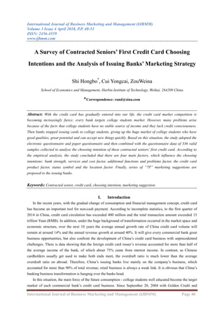 International Journal of Business Marketing and Management (IJBMM)
Volume 3 Issue 4 April 2018, P.P. 40-53
ISSN: 2456-4559
www.ijbmm.com
International Journal of Business Marketing and Management (IJBMM) Page 40
A Survey of Contracted Seniors’ First Credit Card Choosing
Intentions and the Analysis of Issuing Banks’ Marketing Strategy
Shi Hongbo*
, Cui Yongcai, ZouWeina
School of Economics and Management, Harbin Institute of Technology, Weihai, 264209 China
*Correspondence: rand@sina.com
Abstract: With the credit card has gradually entered into our life, the credit card market competition is
becoming increasingly fierce; every bank targets college students market. However, many problems arise
because of the facts that college students have no stable source of income and they lack credit consciousness.
Then banks stopped issuing cards to college students, giving up the huge market of college students who have
good qualities, great potential and can accept new things quickly. Based on this situation, the study adopted the
electronic questionnaire and paper questionnaire and then combined with the questionnaire data of 336 valid
samples collected to analyze the choosing intention of these contracted seniors’ first credit card. According to
the empirical analysis, the study concluded that there are four main factors, which influence the choosing
intentions: bank strength, services and cost factor, additional functions and problems factor, the credit card
product factor, status symbol and the location factor. Finally, series of “7P” marketing suggestions are
proposed to the issuing banks.
Keywords: Contracted senior, credit card, choosing intention, marketing suggestion
I. Introduction
In the recent years, with the gradual change of consumption and financial management concept, credit card
has become an important tool for non-cash payment. According to incomplete statistics, to the first quarter of
2014 in China, credit card circulation has exceeded 400 million and the total transaction amount exceeded 15
trillion Yuan (RMB). In addition, under the huge background of transformation occurred in the market space and
economic structure, over the next 10 years the average annual growth rate of China credit card volume will
remain at around 14% and the annual revenue growth at around 40%. It will give every commercial bank great
business opportunities, but also confront the development of China’s credit card business with unprecedented
challenges. There is data showing that the foreign credit card issuer’s revenue accounted for more than half of
the average income of the bank, of which about 75% came from interest income. In contrast, as Chinese
cardholders usually get used to make both ends meet, the overdraft ratio is much lower than the average
overdraft ratio on abroad. Therefore, China’s issuing banks live mainly on the company’s business, which
accounted for more than 90% of total revenue; retail business is always a weak link. It is obvious that China’s
banking business transformation is hanging over the banks head.
In this situation, the main force of the future consumption - college students well educated become the target
market of each commercial bank’s credit card business. Since September 20, 2004 with Golden Credit and
 