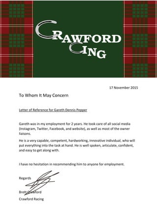 17 November 2015
To Whom It May Concern
Letter of Reference for Gareth Dennis Pepper
Gareth was in my employment for 2 years. He took care of all social media
(Instagram, Twitter, Facebook, and website), as well as most of the owner
liaisons.
He is a very capable, competent, hardworking, innovative individual, who will
put everything into the task at hand. He is well spoken, articulate, confident,
and easy to get along with.
I have no hesitation in recommending him to anyone for employment.
Regards
Brett Crawford
Crawford Racing
 