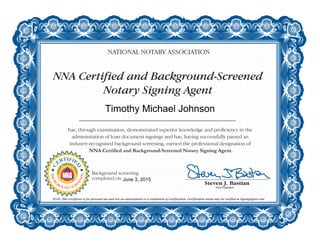 NNA Certified and Background-Screened
Notary Signing Agent
NATIONAL NOTARY ASSOCIATION
has, through examination, demonstrated superior knowledge and proficiency in the
administration of loan document signings and has, having successfully passed an
industry-recognized background screening, earned the professional designation of
NNA Certified and Background-Screened Notary Signing Agent.
NOTE: This certificate is for personal use and not an endorsement or a validation of certification. Certification status may be verified at SigningAgent.com.
C
ERTIFIE
D
NOTAR
Y
SIGNING
A
GENT
BACKG
ROUND SCR
EENED
Background screening
completed on:
Timothy Michael Johnson
June 3, 2015
 