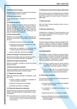 2 NBR 13896/1997 
3.4 Monitoramento dos gases 
Operação realizada através da medição da concentração 
e vazão dos gases gerados no aterro. 
3.5 Período de recorrência 
Tempo decorrido para a repetição de um evento hidro-lógico. 
3.6 Plano de emergência 
Plano que define as ações que devem ser tomadas no 
caso de emergência, como fogo, explosão, derrama-mentos 
e liberação de gases tóxicos, e descreve os equi-pamentos 
de segurança a serem instalados, incluindo o 
nome da pessoa responsável pela coordenação das 
ações de emergência na instalação. 
3.7 Plano de fechamento 
Descrição dos procedimentos a serem realizados por 
ocasião do encerramento das atividades da instalação, 
tais como: 
a) medidas que devem promover a desativação; 
b) operações de manutenção que devem ser obser-vadas 
após o fechamento; 
c) estimativas da qualidade e da quantidade dos 
resíduos dispostos até a data do fechamento; 
d) usos do local após o término das operações. 
3.8 Plano de inspeção e manutenção preventiva 
Descrição das atividades rotineiras necessárias para pro-mover 
uma manutenção adequada da instalação. 
3.9 Rede de drenagem subsuperficial 
Sistema de captação e remoção do líquido que percola 
através do resíduo. 
3.10 Rede de drenagem superficial 
Sistema de captação e desvio das águas de escoamento 
superficial das áreas externa e interna do aterro. 
3.11 Registro das operações 
Relato das ocorrências verificadas na instalação, o qual 
deve incluir: 
a) origem, qualidade, quantidade e localização no 
aterro dos resíduos recebidos; 
b) dados de monitoramento da instalação; 
c) incidentes verificados na instalação. 
3.12 Sistema de detecção de vazamentos 
Sistema drenante colocado sob as camadas impermeabi-lizantes, 
que objetiva detectar eventuais falhas na imper-meabilização. 
Nota: Este sistema deve ser construído de forma a coletar e 
conduzir os líquidos vazados até um ponto de observação, 
que não deve ser um meio de entrada de águas pluviais 
na área do aterro. 
3.13 Sistema de monitoramento de águas subterrâneas 
Rede de poços que tem por finalidade permitir a avaliação 
de possíveis influências do líquido percolado na qua-lidade 
das águas do lençol freático, conforme a 
NBR 13895. 
3.14 Solo insaturado 
Solo cujo volume de água intersticial é menor do que o 
volume de vazios. 
3.15 Núcleos populacionais 
Localidade sem a categoria de sede administrativa, mas 
com moradias, geralmente em torno de igreja ou capela, 
com pequeno comércio. 
3.16 Áreas sensíveis 
Áreas de recarga de aqüíferos, áreas de proteção de ma-nanciais, 
mangues e habitat de espécies protegidas, 
áreas de preservação permanente conforme declaradas 
pelo Código Florestal, ou áreas de proteção ambiental - 
APA’s. 
4 Condições gerais 
Para assegurar o projeto, instalação e operação adequa-dos 
de um aterro de resíduos não perigosos são estabe-lecidas 
exigências relativas à localização, segregação e 
análise de resíduos, monitoramento, inspeção, fecha-mento 
da instalação e treinamento de pessoal. 
Notas: a) Os aterros projetados através de métodos diferentes 
dos estabelecidos nesta Norma devem assegurar os 
mesmos níveis de proteção, segurança e eficiência. 
b) Toda a instalação deve ter seu projeto desenvolvido 
conforme a NBR 8419 e previamente analisado e 
aprovado pelo OCA - Órgão de Controle Ambiental. 
4.1 Critérios para localização 
Um local para ser utilizado para aterros de resíduos não 
perigosos deve ser tal que: 
a) o impacto ambiental a ser causado pela instalação 
do aterro seja minimizado; 
b) a aceitação da instalação pela população seja 
maximizada; 
c) esteja de acordo com o zoneamento da região; 
d) possa ser utilizado por um longo espaço de tempo, 
necessitando apenas de um mínimo de obras para 
início da operação. 
Cópia não autorizada 
 