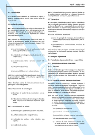 4 NBR 13896/1997 
4.5 Comunicação 
O local deve possuir sistema de comunicação interno e 
externo, para pelo menos permitir o seu uso em ações de 
emergência. 
4.6 Análise de resíduos 
4.6.1 Nenhuma instalação pode iniciar o recebimento de 
um resíduo sem que este tenha sido previamente ana-lisado 
para determinação de suas propriedades físicas e 
químicas, uma vez que disso depende seu correto 
manuseio e disposição. 
4.6.2 Um local de disposição deve possuir um plano ro-tineiro 
de amostragem e análise de resíduos, para mo-nitoramento 
da qualidade dos resíduos que chegam. Este 
plano deve descrever: 
a) os parâmetros que devem ser analisados em cada 
resíduo, justificando-se cada um; 
b) o método de amostragem utilizado, de acordo com 
a NBR 10007; 
c) os métodos de análise e ensaios a serem utili-zados; 
d) a freqüência de análise; 
e) a incompatibilidade com outros resíduos. 
4.6.3 Com o objetivo de facilitar a elaboração deste plano, 
é apresentada em 4.6.3.1 a 4.6.3.4 uma sugestão dos 
tópicos a serem enfocados. 
4.6.3.1 Descrição sucinta do resíduo quanto ao seu as-pecto 
geral e processo gerador. 
4.6.3.2 Procedimento de amostragem: 
a) descrição do local onde a amostra deve ser co-letada; 
b) indicação dos métodos de amostragem utilizados 
(NBR 10007 ou outro método a especificar e jus-tificar). 
4.6.3.3 Procedimentos de análise: 
a) determinações (parâmetros) a serem efetuadas; 
b) justificativa da escolha dos parâmetros; 
c) realização das análises - citar método e sua 
origem; 
d) freqüência de análise. 
4.6.3.4 Incompatibilidade com outros resíduos: indicar se 
o resíduo, quando manipulado na instalação, apresenta 
incompatibilidade com outros, especificando-os. 
4.7 Treinamento 
4.7.1 O correto funcionamento de um aterro é fundamental 
na minimização de possíveis efeitos danosos ao meio 
ambiente. Desta forma, a capacitação do operador é um 
fator primordial e os responsáveis pelos locais de dispo-sição 
devem fornecer treinamento adequado aos seus 
funcionários. 
4.7.2 Este treinamento deve incluir: 
a) forma de operação da instalação, dando-se ênfase 
à atividade específica a ser desenvolvida pelo in-divíduo; 
b) procedimentos a serem tomados em casos de 
emergência. 
4.7.3 Deve ser feito um registro contendo uma descrição 
do programa de treinamento realizado por cada indivíduo 
na instalação. 
5 Condições específicas 
5.1 Proteção das águas subterrâneas e superficiais 
5.1.1 Monitoramento de águas subterrâneas 
5.1.1.1 Aplicação 
Todas as instalações que tratem, estoquem ou depositem 
resíduos não perigosos devem possuir sistema de mo-nitoramento 
de águas subterrâneas, podendo este sis-tema, 
em alguns casos, ser dispensado a critério do 
OCA. 
5.1.1.2 Padrões de proteção das águas subterrâneas 
Um aterro deve ser construído e operado de forma a 
manter a qualidade das águas subterrâneas. Tendo em 
vista o seu uso para o abastecimento público, esta Norma 
considera que a qualidade das águas subterrâneas, na 
área da instalação, deve atender aos padrões de potabi-lidade 
estabelecidos na legislação vigente. 
Nota: Nos casos em que o aqüífero apresentar naturalmente 
qualquer um dos parâmetros listados na legislação vigente, 
em concentrações superiores aos limites recomendados, 
ou ainda quando o(s) poluente(s) principal(is) contido(s) 
no resíduo não estiver(em) citado(s) nesta legislação, o 
OCA pode estabelecer padrões para cada caso, levando 
em conta: 
a) a concentração do constituinte; 
b) os usos atuais e futuros do lençol freático; 
c) os constituintes perigosos existentes nos resíduos; 
d) a detectabilidade destes constituintes; 
e) o potencial de efeito adverso na qualidade des-tas 
águas e corpos de água superficial, conecta-dos 
hidraulicamente com o lençol freático. 
Cópia não autorizada 
 