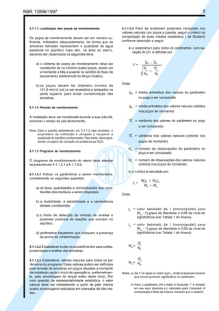 NBR 13896/1997 5 
5.1.1.3 Localização dos poços de monitoramento 
Os poços de monitoramento devem ser em número su-ficiente, 
instalados adequadamente, de forma que as 
amostras retiradas representem a qualidade da água 
existente no aqüífero mais alto, na área do aterro, 
devendo ser observados os seguintes itens: 
a) o sistema de poços de monitoramento deve ser 
constituído de no mínimo quatro poços, sendo um 
a montante e três a jusante no sentido do fluxo de 
escoamento preferencial do lençol freático; 
b) os poços devem ter diâmetro mínimo de 
101,6 mm (4 pol.) e ser revestidos e tampados na 
parte superior para evitar contaminação das 
amostras. 
5.1.1.4 Período de monitoramento 
A instalação deve ser monitorada durante a sua vida útil, 
incluindo o tempo de pós-fechamento. 
Nota: Caso o padrão estabelecido em 5.1.1.2 seja excedido, o 
proprietário da instalação é obrigado a recuperar a 
qualidade do aqüífero contaminado. Para tanto, deve apre-sentar 
um plano de correção do problema ao OCA. 
5.1.1.5 Programa de monitoramento 
O programa de monitoramento do aterro deve atender 
ao prescrito em 5.1.1.5.1 a 5.1.1.5.6. 
5.1.1.5.1 Indicar os parâmetros a serem monitorados, 
considerando os seguintes aspectos: 
a) os tipos, quantidades e concentrações dos cons-tituintes 
dos resíduos a serem dispostos; 
b) a mobilidade, a estabilidade e a persistência 
desses constituintes; 
c) o limite de detecção do método de análise e 
possíveis produtos de reações que ocorrem no 
aqüífero; 
d) parâmetros traçadores que indiquem a presença 
da pluma de contaminação. 
5.1.1.5.2 Estabelecer e citar os procedimentos para coleta, 
preservação e análise das amostras. 
5.1.1.5.3 Estabelecer valores naturais para todos os pa-râmetros 
do programa. Estes valores podem ser definidos 
pela tomada de amostras em poços situados a montante 
da instalação após o início de operação e, preferivelmen-te, 
pela amostragem do lençol antes deste início. Por 
uma questão de representatividade estatística, o valor 
natural deve ser estabelecido a partir de pelo menos 
quatro amostragens realizadas em intervalos de três me-ses. 
5.1.1.5.4 Para se avaliarem possíveis variações nos 
valores naturais nos poços a jusante, seguir o critério da 
comparação de duas médias (estatística t de Student) 
conforme descrição a seguir: 
a) a estatística t para todos os parâmetros, com ex-ceção 
do pH, é definida por: 
t 
X X 
S 
N 
m b 
S 
N 
m 
m 
b 
b 
* = 
- 
2 2 
+ 
Onde: 
Xm = média aritmética dos valores do parâmetro 
no poço a ser comparado 
Xb = média aritmética dos valores naturais (obtidos 
nos poços de montante) 
2 = variância dos valores do parâmetro no poço 
Sm 
a ser comparado 
2 = variância dos valores naturais (obtidos nos 
Sb 
poços de montante) 
Nm = número de observações do parâmetro no 
poço a ser comparado 
Nb = número de observações dos valores naturais 
(obtidos nos poços de montante) 
b) o t crítico é calculado por: 
t 
W + W 
W + W 
t t 
c 
= b b m 
m 
b m 
Onde: 
tb = valor tabelado de t (monocaudal) para 
(Nb - 1) graus de liberdade e 0,05 de nível de 
significância (ver Tabela 1 do Anexo) 
tm = valor tabelado de t (monocaudal) para 
(Nm - 1) graus de liberdade e 0,05 de nível de 
significância (ver Tabela 1 do Anexo) 
Wb = 
2 
S 
N 
b 
b 
Wm= 
2 
S 
N 
m 
m 
Notas: a) Se t* for igual ou maior que tc, então é possível concluir 
que houve aumento significativo no parâmetro. 
b) Para o parâmetro pH o teste é bicaudal; t* é tomado 
em seu valor absoluto e tc calculado para t bicaudal. A 
comparação é feita da mesma maneira que a anterior. 
Cópia não autorizada 
 