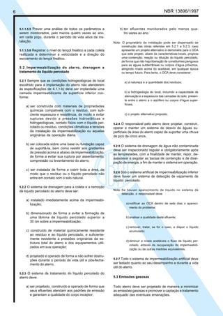 6 NBR 13896/1997 
5.1.1.5.5 Prever uma análise de todos os parâmetros a 
serem monitorados, pelo menos quatro vezes ao ano, 
em cada poço, durante o período de vida ativa da ins-talação. 
5.1.1.5.6 Registrar o nível do lençol freático a cada coleta 
realizada e determinar a velocidade e a direção do 
escoamento do lençol freático. 
5.2 Impermeabilização do aterro, drenagem e 
tratamento do líquido percolado 
5.2.1 Sempre que as condições hidrogeológicas do local 
escolhido para a implantação do aterro não atenderem 
às especificações de 4.1.1-b) deve ser implantada uma 
camada impermeabilizante da superfície inferior con-forme: 
a) ser construída com materiais de propriedades 
químicas compatíveis com o resíduo, com sufi-ciente 
espessura e resistência, de modo a evitar 
rupturas devido a pressões hidrostáticas e 
hidrogeológicas, contato físico com o líquido per-colado 
ou resíduo, condições climáticas e tensões 
da instalação da impermeabilização ou aquelas 
originárias da operação diária; 
b) ser colocada sobre uma base ou fundação capaz 
de suportá-la, bem como resistir aos gradientes 
de pressão acima e abaixo da impermeabilização, 
de forma a evitar sua ruptura por assentamento, 
compressão ou levantamento do aterro; 
c) ser instalada de forma a cobrir toda a área, de 
modo que o resíduo ou o líquido percolado não 
entre em contato com o solo natural. 
5.2.2 O sistema de drenagem para a coleta e a remoção 
de líquido percolado do aterro deve ser: 
a) instalado imediatamente acima da impermeabi-lização; 
b) dimensionado de forma a evitar a formação de 
uma lâmina de líquido percolado superior a 
30 cm sobre a impermeabilização; 
c) construído de material quimicamente resistente 
ao resíduo e ao líquido percolado, e suficiente-mente 
resistente a pressões originárias da es-trutura 
total do aterro e dos equipamentos utili-zados 
em sua operação; 
d) projetado e operado de forma a não sofrer obstru-ções 
durante o período de vida útil e pós-fecha-mento 
do aterro. 
5.2.3 O sistema de tratamento do líquido percolado do 
aterro deve: 
a) ser projetado, construído e operado de forma que 
seus efluentes atendam aos padrões de emissão 
e garantam a qualidade do corpo receptor; 
b) ter efluentes monitorados pelo menos qua-tro 
vezes ao ano. 
Nota: O proprietário da instalação pode ser dispensado da 
construção das obras referidas em 5.2.1 a 5.2.3, caso 
apresente um projeto alternativo e demonstre para o OCA 
que este projeto, aliado às características locais, propicia 
uma contenção, reação ou diluição do líquido percolado, 
de forma que não haja liberação de constituintes perigosos 
para as águas subterrâneas ou corpos d’água próximos, 
atingindo níveis acima do aceitável, em qualquer época 
ou tempo futuro. Para tanto, o OCA deve considerar: 
a) a natureza e a quantidade dos resíduos; 
b) a hidrogeologia do local, incluindo a capacidade de 
atenuação e a espessura das camadas do solo presen-te 
entre o aterro e o aqüífero ou corpos d’água super-ficiais; 
c) o projeto alternativo proposto. 
5.2.4 O responsável pelo aterro deve projetar, construir, 
operar e manter um sistema de desvio de águas su-perficiais 
da área do aterro capaz de suportar uma chuva 
de pico de cinco anos. 
5.2.5 O sistema de drenagem de água não contaminada 
deve ser inspecionado regular e obrigatoriamente após 
as tempestades, com a finalidade de manter, repor, de-sassorear 
e esgotar as bacias de contenção e de dissi-pação 
de energia, a fim de manter o sistema em operação. 
5.2.6 Sob o sistema artificial de impermeabilização inferior 
deve haver um sistema de detecção de vazamento de 
líquido percolado. 
Nota: Se houver aparecimento de líquido no sistema de 
detecção, o responsável deve: 
a) notificar ao OCA dentro de sete dias o apareci-mento 
do problema; 
b) analisar a qualidade deste efluente; 
c) remover, tratar, se for o caso, e dispor o líquido 
acumulado; 
d) diminuir a níveis aceitáveis o fluxo de líquido per-colado, 
através da recuperação da impermeabili-zação 
ou de outras medidas equivalentes. 
5.2.7 Todo o sistema de impermeabilização artificial deve 
ser testado quanto ao seu desempenho e durante a vida 
útil do aterro. 
5.3 Emissões gasosas 
Todo aterro deve ser projetado de maneira a minimizar 
as emissões gasosas e promover a captação e tratamento 
adequado das eventuais emanações. 
Cópia não autorizada 
 